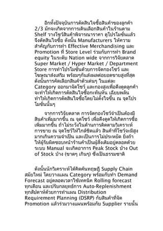 อีกทั้งปัจจุบันการตัดสินใจซื้อสินค้าของลูกค้า
2/3 มักจะเกิดจากการเดินเลือกสินค้าในร้านตาม
Shelf วางโชว์สินค้าพิจารณาราคา ดูโปรโมชั่นแล้ว
จึงตัดสินใจซื้อ ดังนั้น Manufacturers ให้ความ
สำาคัญกับการทำา Effective Merchandising และ
Promotion ที่ Store Level ร่วมกับการทำา Brand
equity ในระดับ Nation wide จากการวิจัยตลาด
Super Market / Hyper Market / Department
Store การทำาโปรโมชั่นด้วยการจัดกองโชว์ และ
โฆษณาส่งเสริม พร้อมๆกันส่งผลต่อยอดขายสูงที่สุด
ดังนั้นการคัดเลือกสินค้าตัวเด่นๆ ในแต่ละ
Category ออกมาจัดโชว์ และกองสูงเพื่อดึงดูดลูกค้า
จะทำาให้เกิดการตัดสินใจซื้อกะทันหัน เฉียบพลัน
ทำาให้เกิดการตัดสินใจซื้อโดยไม่ตั้งใจขึ้น ณ จุดโปร
โมชั่นนั้นๆ
จากการวิจัยตลาด การจัดกองโชว์จำาเป็นต้องมี
สินค้าเพิ่มมากขึ้น ณ จุดโชว์ เพื่อดึงดูดให้เกิดการซื้อ
เพิ่มมากขึ้น ถ้าไม่ระวังในด้านการติดตามวิเคราะห์
การขาย ณ จุดโชว์ให้ใกล้ชิดแล้ว สินค้าที่โชว์จะมีสูง
มากเกินความจำาเป็น และเป็นการไม่ประหยัด ยิ่งถ้า
ให้ผู้รับผิดชอบหน้าร้านค้าเป็นผู้สั่งเติมอยู่ตลอดด้วย
ระบบ Manual จะเกิดอาการ Peak Stock บ้าง Out
of Stock บ้าง (ขาดๆ เกินๆ) ซึงเป็นธรรมชาติ
่
ดังนั้นนักวิเคราะห์ได้คิดค้นทฤษฎี Supply Chain
สมัยใหม่ โดยวางแผน Category พร้อมกับทำา Demand
Forecast อยู่ตลอดเวลาใช้เทคนิค Rolling forecast
ทุกเดือน และปรับกลยุทธ์การ Auto-Replenishment
ทุกสัปดาห์ด้วยการทำาแผน Distribution
Requirement Planning (DSRP) กับสินค้าที่จัด
Promotion แล้วร่วมวางแผนพร้อมกับ Supplier รายนั้น

 