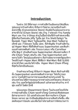 Introduction
ในช่วง 30 ปีที่ผ่านมา การค้าปลีกในเมืองกรุงได้เปลี่ยน
รูปแบบจากร้านค้าเล็กๆ ที่เรียกว่าโชห่วย กลายเป็นร้านค้า
สะดวกซื้อ (Convenience Store) ทันสมัยในรูปแบบกระจาย
สาขาทั่วไป (Chain Store) เช่น ร้าน 7-eleven ร้าน Family
Mart และ ร้าน V-Shop ส่วนในปั๊มนำ้ามันก็มีร้านค้าสะดวกซื้อ
มีชื่อเรียกใหม่ๆเช่น Jiffy ในปั้ม Jet ร้าน Shell/Select ใน
ปั้มเชลส์, Tiger Mart ในปั้มเอสโซ่, Star-Mart ในปั้มคาล
เท็กซ์ และ 7-Eleven ในปั๊ม ปตท. ที่สำาคัญคือ ร้านค้าปลีกใน
รูป Hyper Mart ที่มีทั้งสินค้าแบบ Supermarket และสินค้า
แบบห้างสรรพสินค้า เช่น Tesco-Lotus หรือ Carrefour
หรือ Big-C ส่วนสินค้าแบบ Supermarket เพียงอย่างเดียว ก็
เกิด Chain ใหญ่ๆ เช่นกัน เช่น Top Supermarket แพร่
หลายไปทั่ว โดยรูปแบบดังกล่าว ถือกำาเนิดมาจากสหรัฐอเมริกา
โดยมีร้านค้า Hyper Mart ทีมีชื่อว่า Wal-Mart ซึ่งมี 9,000
่
สาขาทั่วโลก และนับได้ว่าเป็น Hyper Mart Chain ที่ใหญ่
ที่สุดในโลกเป็นต้นแบบ
ร้านค้าขนาดใหญ่ ที่เรียกว่า Hyper Mart คือร้านค้าที่มี
ทั้ง Supermarket และสรรพสินค้าราคาถูก ให้บริการทุก
อย่าง รวมทั้งมีร้านอาหารขายและสินค้าทุกประเภทนี้ ใน
ประเทศไทยได้มีการลงทุนมาจากต่างประเทศโดยตรง ตัวอย่าง
เช่น ร้าน แมคโคร์ซุปเปอร์เซ็นเตอร์ แล้วตามมาด้วยร้าน คาร์
ฟูล เทสโก้-โลตัส บิ๊กซี
รูปแบบของ Department Store ในประเทศไทยก็เกิด
การขยายตัวเป็น Chain ของห้างใหญ่ Central/Robinson
มีสาขามากกว่า 50 แห่งทั่วประเทศ ซึงการบริหาร Chain
่
Store หลายๆ จุด จำาเป็นต้องมีศูนย์กระจายสินค้าเกิดขึ้น เพื่อ
ลดต้นทุนการขนส่ง และเพิ่มโอกาสขายด้วยการจัดขบวนการ

 
