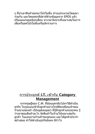 ๆ ที่นำาเอาสินค้าออกมาโปรโมชั่น ทำางบประมาณโฆษณา
ร่วมกัน และวัดผลทุกสัปดาห์ด้วยข้อมูลจาก EPOS แล้ว
ปรับแผนกลยุทธ์ทุกเดือน หาเวลาจังหวะที่เหมาะสมในการ
เพิ่มหรือลดโปรโมชั่นหรือเลิกรายการ

การประยุก ต์ I.T. เข้า กับ Category
Management
จากทฤษฎีของ C.M. ที่ย้อนยุคกลับไปหาวิธีดำาเนิน
ธุรกิจ ในรูปแบบเข้าถึงลูกค้าอย่างใกล้ชิดเหมือนเจ้าของ
ร้านขายของชำา (Shopkeeper) ที่รู้จักลูกค้าแทบทุกคน รู้
ว่าเขาชอบสินค้าอะไร จัดสินค้าในร้านให้เหมาะสมกับ
ลูกค้า ในแถบย่านร้านค้าของตนเอง และได้ลูกค้าประจำา
สมำ่าเสมอ ทำาให้ดำาเนินธุรกิจมั่นคง มีกำาไร

 