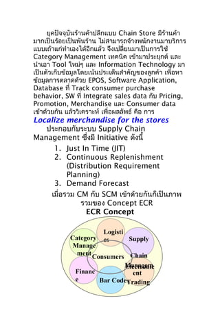 ยุคปัจจุบันร้านค้าปลีกแบบ Chain Store มีร้านค้า
มากเป็นร้อยเป็นพันร้าน ไม่สามารถจ้างพนักงานมาบริการ
แบบเถ้าแก่ทำาเองได้อีกแล้ว จึงเปลี่ยนมาเป็นการใช้
Category Management เทคนิค เข้ามาประยุกต์ และ
นำาเอา Tool ใหม่ๆ และ Information Technology มา
เป็นตัวเก็บข้อมูลโดยเน้นประเด็นสำาคัญของลูกค้า เพื่อหา
ข้อมูลการตลาดด้วย EPOS, Software Application,
Database ที่ Track consumer purchase
behavior, SW ที่ Integrate sales data กับ Pricing,
Promotion, Merchandise และ Consumer data
เข้าด้วยกัน แล้ววิเคราะห์ เพื่อผลลัพธ์ คือ การ

Localize merchandise for the stores
ประกอบกับระบบ Supply Chain
Management ซึ่งมี Initiative ดังนี้
1. Just In Time (JIT)
2. Continuous Replenishment
(Distribution Requirement
Planning)
3. Demand Forecast
เมื่อรวม CM กับ SCM เข้าด้วยกันก็เป็นภาพ
รวมของ Concept ECR
ECR Concept
Logisti
Supply
cs

Category
Manage
ment
Consumers Chain
Managem
Electronic
Financ
ent
e
Bar Codes
Trading

 