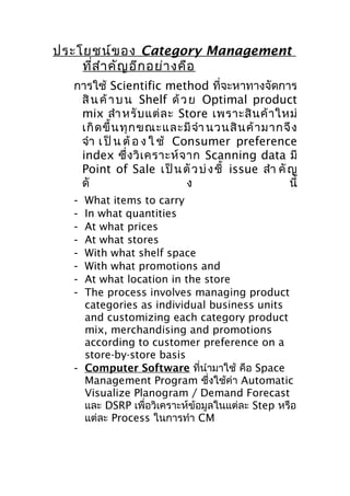 ประโยชน์ข อง Category Management
ที่ส ำา คัญ อีก อย่า งคือ
การใช้ Scientific method ที่จะหาทางจัดการ
สิ น ค้ า บ น Shelf ด้ ว ย Optimal product
mix สำา หรั บ แต่ ล ะ Store เพราะสิ น ค้ า ใหม่
เกิ ด ขึ้ น ทุ ก ขณะและมี จำา นวนสิ น ค้ า มากจึ ง
จำา เ ป็ น ต้ อ ง ใ ช้ Consumer preference
index ซึ่ ง วิ เ คราะห์ จ าก Scanning data มี
Point of Sale เ ป็ น ตั ว บ่ ง ชี้ issue สำา คั ญ
ดั
ง
นี้
What items to carry
In what quantities
At what prices
At what stores
With what shelf space
With what promotions and
At what location in the store
The process involves managing product
categories as individual business units
and customizing each category product
mix, merchandising and promotions
according to customer preference on a
store-by-store basis
- Computer Software ที่นำามาใช้ คือ Space
Management Program ซึ่งใช้ค่า Automatic
Visualize Planogram / Demand Forecast
และ DSRP เพื่อวิเคราะห์ข้อมูลในแต่ละ Step หรือ
แต่ละ Process ในการทำา CM
-

 