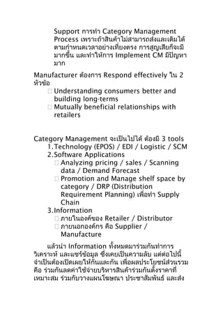 Support การทำา Category Management
Process เพราะถ้าสินค้าไม่สามารถส่งและเติมได้
ตามกำาหนดเวลาอย่างเที่ยงตรง การสูญเสียก็จะมี
มากขึ้น และทำาให้การ Implement CM มีปัญหา
มาก
Manufacturer ต้องการ Respond effectively ใน 2
หัวข้อ
 Understanding consumers better and
building long-terms
 Mutually beneficial relationships with
retailers
Category Management จะเป็นไปได้ ต้องมี 3 tools
1.Technology (EPOS) / EDI / Logistic / SCM
2.Software Applications
 Analyzing pricing / sales / Scanning
data / Demand Forecast
 Promotion and Manage shelf space by
category / DRP (Distribution
Requirement Planning) เพื่อทำา Supply
Chain
3.Information
 ภายในองค์ของ Retailer / Distributor
 ภายนอกองค์กร คือ Supplier /
Manufacture
แล้วนำา Information ทั้งหมดมาร่วมกันทำาการ
วิเคราะห์ และแชร์ข้อมูล ซึงเคยเป็นความลับ แต่ต่อไปนี้
่
จำาเป็นต้องเปิดเผยให้กันและกัน เพื่อผลประโยชน์ส่วนรวม
คือ ร่วมกันลดค่าใช้จ่ายบริหารสินค้าร่วมกันตั้งราคาที่
เหมาะสม ร่วมกับวางแผนโฆษณา ประชาสัมพันธ์ และส่ง

 