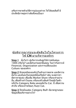 เสริมการขาดด้วยวิธีการรูปแบบต่างๆ ให้ได้ผลเต็มที่ มี
ประสิทธิภาพสูงกว่าเดิมที่เคยเป็นมา

ข้อ พิจ ารณาก่อ นจะตัด สิน ใจในโครงการ
ใช้ CM มาบริห ารองค์ก ร
Step 1 มันใจว่า ผู้บริหารระดับสูงให้การสนับสนุน
่
100% หรือไม่? และมีส่วนร่วมทุกขั้นตอน ในการวิเคราะห์
Financial, Organization และการเปลี่ยนแปลง
Culture ขององค์กร
Step 2 มีกลยุทธ์ขององค์กรในด้านการตลาด และมีความ
มั่นใจ และมั่นคงในกลยุทธ์นั้นหรือยัง? เช่น จะลดราคา
ตัดราคาคู่แข่ง เพื่อเพิ่ม Market Share หรือจะทำาอย่าง
อื่น เพื่อสร้างกำาไรแทน หรือจะสร้างสินค้าใหม่ตัวใดตัว
หนึ่งใน Category พิเศษ และมุ่งมั่นใน Cat. นี้ เพื่อความ
สำาเร็จ หรือจะทำาพร้อมๆ กันทุก Cat.
Step 3 ปัจจุบันแต่ละ Category สินค้า มีมาตรฐานของ
ข้อมูลเพื่อบริหารอย่างไร?

 