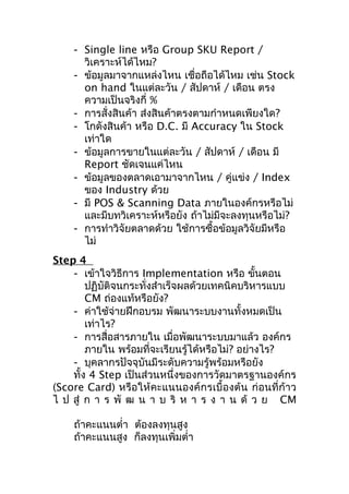 - Single line หรือ Group SKU Report /
วิเคราะห์ได้ไหม?
- ข้อมูลมาจากแหล่งไหน เชือถือได้ไหม เช่น Stock
่
on hand ในแต่ละวัน / สัปดาห์ / เดือน ตรง
ความเป็นจริงกี่ %
- การสั่งสินค้า ส่งสินค้าตรงตามกำาหนดเพียงใด?
- โกดังสินค้า หรือ D.C. มี Accuracy ใน Stock
เท่าใด
- ข้อมูลการขายในแต่ละวัน / สัปดาห์ / เดือน มี
Report ชัดเจนแค่ไหน
- ข้อมูลของตลาดเอามาจากไหน / คู่แข่ง / Index
ของ Industry ด้วย
- มี POS & Scanning Data ภายในองค์กรหรือไม่
และมีบทวิเคราะห์หรือยัง ถ้าไม่มีจะลงทุนหรือไม่?
- การทำาวิจัยตลาดด้วย ใช้การซื้อข้อมูลวิจัยมีหรือ
ไม่
Step 4
- เข้าใจวิธีการ Implementation หรือ ขันตอน
้
ปฏิบัติจนกระทั่งสำาเร็จผลด้วยเทคนิคบริหารแบบ
CM ถ่องแท้หรือยัง?
- ค่าใช้จ่ายฝึกอบรม พัฒนาระบบงานทั้งหมดเป็น
เท่าไร?
- การสื่อสารภายใน เมื่อพัฒนาระบบมาแล้ว องค์กร
ภายใน พร้อมที่จะเรียนรู้ได้หรือไม่? อย่างไร?
- บุคลากรปัจจุบันมีระดับความรู้พร้อมหรือยัง
ทั้ง 4 Step เป็นส่วนหนึ่งของการวัดมาตรฐานองค์กร
(Score Card) หรือให้คะแนนองค์กรเบื้องต้น ก่อนที่ก้าว
ไ ป สู่ ก า ร พั ฒ น า บ ริ ห า ร ง า น ด้ ว ย CM
ถ้าคะแนนตำ่า ต้องลงทุนสูง
ถ้าคะแนนสูง ก็ลงทุนเพิ่มตำ่า

 