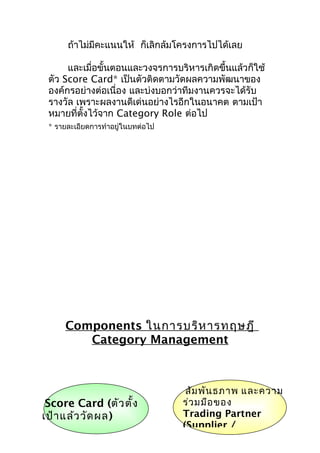 ถ้าไม่มีคะแนนให้ ก็เลิกล้มโครงการไปได้เลย
และเมื่อขั้นตอนและวงจรการบริหารเกิดขึ้นแล้วก็ใช้
ตัว Score Card* เป็นตัวติดตามวัดผลความพัฒนาของ
องค์กรอย่างต่อเนื่อง และบ่งบอกว่าทีมงานควรจะได้รับ
รางวัล เพราะผลงานดีเด่นอย่างไรอีกในอนาคต ตามเป้า
หมายที่ตงไว้จาก Category Role ต่อไป
ั้
* รายละเอียดการทำาอยู่ในบทต่อไป

Components ในการบริห ารทฤษฎี
Category Management

Score Card (ตัว ตั้ง
เป้า แล้ว วัด ผล)

สัม พัน ธภาพ และความ
ร่ว มมือ ของ
Trading Partner
(Supplier /

 
