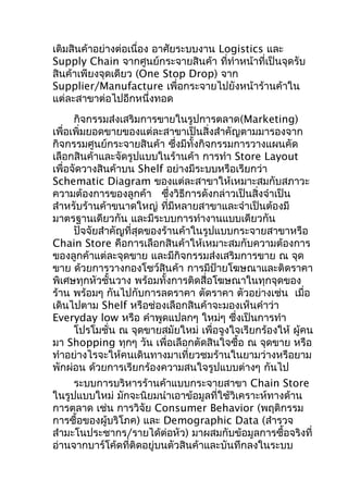เติมสินค้าอย่างต่อเนื่อง อาศัยระบบงาน Logistics และ
Supply Chain จากศูนย์กระจายสินค้า ที่ทำาหน้าที่เป็นจุดรับ
สินค้าเพียงจุดเดียว (One Stop Drop) จาก
Supplier/Manufacture เพื่อกระจายไปยังหน้าร้านค้าใน
แต่ละสาขาต่อไปอีกหนึ่งทอด
กิจกรรมส่งเสริมการขายในรูปการตลาด(Marketing)
เพื่อเพิ่มยอดขายของแต่ละสาขาเป็นสิ่งสำาคัญตามมารองจาก
กิจกรรมศูนย์กระจายสินค้า ซึงมีทั้งกิจกรรมการวางแผนคัด
่
เลือกสินค้าและจัดรูปแบบในร้านค้า การทำา Store Layout
เพื่อจัดวางสินค้าบน Shelf อย่างมีระบบหรือเรียกว่า
Schematic Diagram ของแต่ละสาขาให้เหมาะสมกับสภาวะ
ความต้องการของลูกค้า ซึงวิธีการดังกล่าวเป็นสิ่งจำาเป็น
่
สำาหรับร้านค้าขนาดใหญ่ ที่มีหลายสาขาและจำาเป็นต้องมี
มาตรฐานเดียวกัน และมีระบบการทำางานแบบเดียวกัน
ปัจจัยสำาคัญที่สุดของร้านค้าในรูปแบบกระจายสาขาหรือ
Chain Store คือการเลือกสินค้าให้เหมาะสมกับความต้องการ
ของลูกค้าแต่ละจุดขาย และมีกิจกรรมส่งเสริมการขาย ณ จุด
ขาย ด้วยการวางกองโชว์สินค้า การมีป้ายโฆษณาและติดราคา
พิเศษทุกหัวชั้นวาง พร้อมทั้งการติดสื่อโฆษณาในทุกจุดของ
ร้าน พร้อมๆ กันไปกับการลดราคา ตัดราคา ตัวอย่างเช่น เมื่อ
เดินไปตาม Shelf หรือช่องเลือกสินค้าจะมองเห็นคำาว่า
Everyday low หรือ คำาพูดแปลกๆ ใหม่ๆ ซึงเป็นการทำา
่
โปรโมชั่น ณ จุดขายสมัยใหม่ เพื่อจูงใจเรียกร้องให้ ผู้คน
มา Shopping ทุกๆ วัน เพื่อเลือกตัดสินใจซื้อ ณ จุดขาย หรือ
ทำาอย่างไรจะให้คนเดินทางมาเที่ยวชมร้านในยามว่างหรือยาม
พักผ่อน ด้วยการเรียกร้องความสนใจรูปแบบต่างๆ กันไป
ระบบการบริหารร้านค้าแบบกระจายสาขา Chain Store
ในรูปแบบใหม่ มักจะนิยมนำาเอาข้อมูลที่ใช้วิเคราะห์ทางด้าน
การตลาด เช่น การวิจัย Consumer Behavior (พฤติกรรม
การซื้อของผู้บริโภค) และ Demographic Data (สำารวจ
สำามะโนประชากร/รายได้ต่อหัว) มาผสมกับข้อมูลการซื้อจริงที่
อ่านจากบาร์โค้ดที่ติดอยู่บนตัวสินค้าและบันทึกลงในระบบ

 