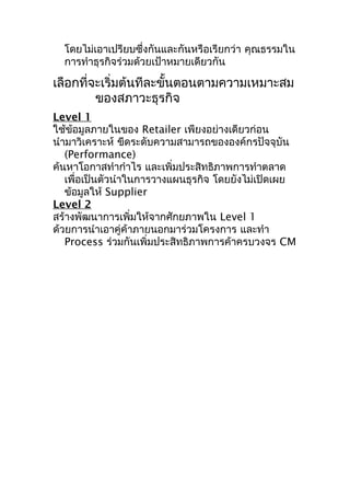 โดยไม่เอาเปรียบซึ่งกันและกันหรือเรียกว่า คุณธรรมใน
การทำาธุรกิจร่วมด้วยเป้าหมายเดียวกัน

เลือกที่จะเริ่มต้นทีละขั้นตอนตามความเหมาะสม
ของสภาวะธุรกิจ
Level 1
ใช้ข้อมูลภายในของ Retailer เพียงอย่างเดียวก่อน
นำามาวิเคราะห์ ขีดระดับความสามารถขององค์กรปัจจุบัน
(Performance)
ค้นหาโอกาสทำากำาไร และเพิ่มประสิทธิภาพการทำาตลาด
เพื่อเป็นตัวนำาในการวางแผนธุรกิจ โดยยังไม่เปิดเผย
ข้อมูลให้ Supplier
Level 2
สร้างพัฒนาการเพิ่มให้จากศักยภาพใน Level 1
ด้วยการนำาเอาคู่ค้าภายนอกมาร่วมโครงการ และทำา
Process ร่วมกันเพิ่มประสิทธิภาพการค้าครบวงจร CM

 