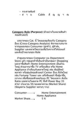 - กระดาษพิมพ์
- ส า ย

Cable

สั

ญ

ญ

า

ณ

Category Role (Purpose) (ตัวอย่างในหมวดสินค้า
คอมพิวเตอร์)
บทบาทของ Cat. นี้ โดยมองดูเทียบกับ Category
อื่นๆ (Cross-Category Analysis) พิจารณาบทบาท
จากมุมมองของ Consumer (ลูกค้า), ผู้ค้าส่ง,
Supplier และตลาดโดยรวมเพื่อวิเคราะห์ให้ถ่องแท้
และตั้งเป้าหมายของ Role
ถ้าดูบทบาทของ Computer บน Department
Store แล้ว กลุ่มลูกค้าที่เดินเข้าเป็นกลุ่มมา Shopping
และหาซื้อสินค้า Home Entertainment เป็นส่วน
ใหญ่ ส่วนมากมาซื้อ TV เครื่องเสียง หรือ Home
Appliance ถ้าเทียบกับตลาดใหญ่ เช่น พันธุ์ทิพย์
พลาซ่า หรือศูนย์คอมพิวเตอร์ Center อื่นๆ ที่เกิดใหม่
เช่น Fortune Tower และ เสรีเซ็นเตอร์ ซึงผู้มาซื้อ
่
เจาะจง เพื่อซื้อคอมพิวเตอร์แบบ PC โดยเฉพาะ ดังนั้น
Ratio ยอดขายในตลาด PC ซึ่งที่ Power Buy 35
สาขา ประมาณ 5% ของตลาดรวม (Market Share)
(ข้อมูลตาม Supplier หลายๆ ราย)
Consumer
Market Share

Home Entertainment
Home Appliance
5%

 