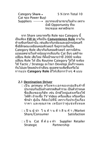 Category Share
5 % (จาก Total 10
Cat ของ Power Buy)
Suppliers
อยากจะเข้ามาขายในห้าง เพราะ
ยังมี Opportunity ที่จะ
Increase ตลาดอีกมาก
จาก Share บทบาทหรือ Role ของ Category นี้
เป็นเพียง Fill in หรือเป็น Convenience Role ภายใน
ห้างเซ็นทรัลเท่านั้น เช่นเดียวกับกล้องและอุปกรณ์ดนตรี
ซึ่งมีลักษณะเหมือนคอมพิวเตอร์ จึงถูกรวมกันเป็น
Category Role เดียวกันกับคอมพิวเตอร์ เพราะมีส่วน
แบ่งยอดขายในห้างน้อยมากเทียบกับ Cat อื่นๆ แต่ถ้าจะ
เปลี่ยน Role เสียใหม่ ก็ตั้งเป้าหมายว่าปี 2000 จะต้อง
เปลี่ยน Role ให้ เป็น Routine Category ให้ได้ จะต้อง
ใช้ Tactic / Strategy อะไรมา Develop นั้นก็วางแผน
กันไปและวัดผลประจำาเดือน ดูยอดขายเพิ่มขึ้นหรือไม่
การแบ่ง Category Role มีใ ห้เ ลือ กกว้า งๆ 4 แบบ
2.1 Destination Driver
 เ ป็ น primary ห รื อ พ ร ะ เ อ ก ข อ ง ก ลุ่ ม สิ น ค้ า ที่
ประกอบกันเป็นห้างสรรพสินค้ารวม เป็นตัวกำาหนด
ชื่ อ เสี ย งของบริ ษั ท เช่ น ยั ก ษ์ ใ หญ่ แ ต่ ง เครื่ อ งใช้
ไฟฟ้า ถ้าจะซื้อ TV Video เครื่องเสียง หรือเครื่อง
ซั ก ผ้ า ตู้ เ ย็ น ก็ ต้ อ งไปที่ นี่ เพราะรั บ ประกั น เรื่ อ ง
ร า ค า แ ล ะ คุ ณ ภ า พ เ ห นื อ ก ว่ า คู่ แ ข่ ง ทั้ ง ห ม ด
 เ ป็ น ผู้ นำา ใ น ด้ า น ตั ว สิ น ค้ า /Market
Share/Consumer
Satisfaction
 เ ป็ น Cat ที่ ต้ อ ง ทำา Supplier Retailer
Strategic
Partnership

 