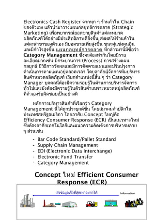 Electronics Cash Register จากทุก ๆ ร้านค้าใน Chain
ของตัวเอง แล้วนำามาวางแผนกลยุทธ์การตลาด (Strategic
Marketing) เพื่อพยากรณ์ยอดขายสินค้าแต่ละหมวด
ผลิตภัณฑ์ได้อย่างมีประสิทธิภาพดียิ่งขึ้น ส่งผลให้ร้านค้าใน
แต่ละสาขาของตัวเอง มียอดขายเพิ่มสูงขึ้น ชนะคู่แข่งคนอื่น
และมีกำาไรสูงขึ้น แผนกลยุท ธ์ก ารตลาด ที่กล่าวมานี้มีชื่อว่า
Category Management ซึ่งจะต้องทำากันโดยมีราย
ละเอียดมากเช่น มีกระบวนการ (Process) การสร้างแผน
กลยุทธ์ มีวิธีการวัดผลและมีการติดตามแผนและปรับปรุงการ
ดำาเนินการตามแผนอยู่ตลอดเวลา โดยอาศัยผู้จัดการทีมบริหาร
สินค้าหมวดผลิตภัณฑ์ เรียกตำาแหน่งนี้สั้น ๆ ว่า Category
Manager บุคคลนี้ต้องมีความรอบรู้ในด้านการบริหารจัดการ
ทั่วไปและยังต้องมีความรู้ในตัวสินค้าเฉพาะหมวดหมู่ผลิตภัณฑ์
ที่ตัวเองรับผิดชอบเป็นอย่างดี
หลักการบริหารสินค้าที่เรียกว่า Category
Management นี้ได้ถูกประยุกต์ขึ้น โดยสมาคมค้าปลีกใน
ประเทศสหรัฐอเมริกา โดยอาศัย Concept ใหญ่คือ
Efficiency Consumer Response (ECR) เป็นแนวทางใหม่
ซึ่งต้องอาศัยเทคโนโลยีและแนวความคิดเชิงการบริหารหลาย
ๆ ส่วนเช่น
-

Bar Code Standard/Pallet Standard
Supply Chain Management
EDI (Electronic Data Interchange)
Electronic Fund Transfer
Category Management

Concept ใหม่ Efficient Consumer
Response (ECR)
ส่งข้อมูลเร็วที่สุดเท่าจะทำาได้

Information

 