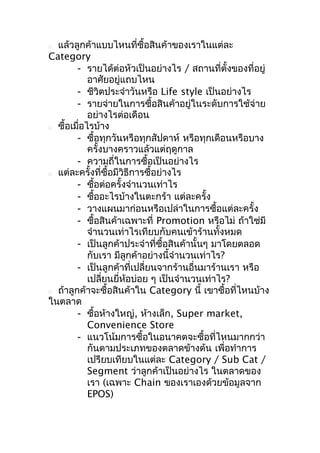 แล้วลูกค้าแบบไหนที่ซื้อสินค้าของเราในแต่ละ
Category
- รายได้ต่อหัวเป็นอย่างไร / สถานที่ตั้งของที่อยู่
อาศัยอยู่แถบไหน
- ชีวิตประจำาวันหรือ Life style เป็นอย่างไร
- รายจ่ายในการซื้อสินค้าอยู่ในระดับการใช้จ่าย
อย่างไรต่อเดือน
 ซื้อเมือไรบ้าง
่
- ซื้อทุกวันหรือทุกสัปดาห์ หรือทุกเดือนหรือบาง
ครั้งบางคราวแล้วแต่ฤดูกาล
- ความถี่ในการซื้อเป็นอย่างไร
 แต่ละครั้งที่ซื้อมีวิธีการซื้อย่างไร
- ซื้อต่อครั้งจำานวนเท่าไร
- ซื้ออะไรบ้างในตะกร้า แต่ละครั้ง
- วางแผนมาก่อนหรือเปล่าในการซื้อแต่ละครั้ง
- ซื้อสินค้าเฉพาะที่ Promotion หรือไม่ ถ้าใช่มี
จำานวนเท่าไรเทียบกับคนเข้าร้านทั้งหมด
- เป็นลูกค้าประจำาที่ซื้อสินค้านั้นๆ มาโดยตลอด
กับเรา มีลูกค้าอย่างนี้จำานวนเท่าไร?
- เป็นลูกค้าที่เปลี่ยนจากร้านอื่นมาร้านเรา หรือ
เปลี่ยนยี่ห้อบ่อย ๆ เป็นจำานวนเท่าไร?
 ถ้าลูกค้าจะซื้อสินค้าใน Category นี้ เขาซื้อทีไหนบ้าง
่
ในตลาด
- ซื้อห้างใหญ่, ห้างเล็ก, Super market,
Convenience Store
- แนวโน้มการซื้อในอนาคตจะซื้อที่ไหนมากกว่า
กันตามประเภทของตลาดข้างต้น เพื่อทำาการ
เปรียบเทียบในแต่ละ Category / Sub Cat /
Segment ว่าลูกค้าเป็นอย่างไร ในตลาดของ
เรา (เฉพาะ Chain ของเราเองด้วยข้อมูลจาก
EPOS)


 