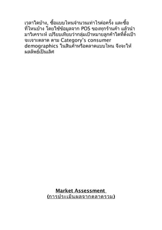 เวลาใดบ้าง, ซือแบบไหนจำานวนเท่าไรต่อครั้ง และซื้อ
้
ที่ไหนบ้าง โดยใช้ข้อมูลจาก POS ของทุกร้านค้า แล้วนำา
มาวิเคราะห์ เปรียบเทียบว่ากลุ่มเป้าหมายลูกค้าใดที่ตั้งเป้า
จะเจาะตลาด ตาม Category’s consumer
demographics ในสินค้าหรือตลาดแบบไหน จึงจะให้
ผลลัพธ์เป็นเลิศ

Market Assessment
(การประเมิน ผลจากตลาดรวม )

 