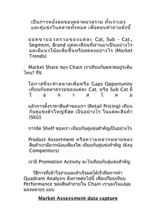 เป็น การหยั่ง ผลของตลาดมวลรวม ทั้ง เราเอง
และคู่แ ข่ง ในตลาดทั้ง หมด เพื่อ ตอบคำา ถามดัง นี้


ย อ ด ข า ย ม ว ล ร ว ม ข อ ง แ ต่ ล ะ Cat, Sub – Cat.,
Segment, Brand แต่ ล ะเดื อ นที่ ผ่ า นมาเป็ น อย่ า งไร
และมี แ นวโน้ ม เพิ่ ม ขึ้ น หรื อ ลดลงอย่ า งไร (Market
Trends)

Market Share ของ Chain เราเทียบกับตลาดอยู่ระดับ
ไหน? กี่%












โอกาสที่ จ ะทำา ต ลาดเพิ่ ม ห รื อ Gaps Opportunity
เที ย บกั บ ตลาดรวมของแต่ ล ะ Cat. หรื อ Sub Cat มี
โ
อ
ก
า
ส
ไ
ห
ม
แล้วการตั้งราคาสินค้าของเรา (Retail Pricing) เทียบ
กั บ คู่ แ ข่ ง ตั ว ใหญ่ ที่ สุ ด เป็ น อย่ า งไร ในแต่ ล ะสิ น ค้ า
(SKU)
การจัด Shelf ของเรา เทียบกับคู่แข่งสำาคัญเป็นอย่างไร
Product Assortment ห รื อ ความ ห ลากห ลาย ข อ ง
สินค้าเรามีมากน้อยเพียงใด เทียบกับคู่แข่งสำาคัญ (Key
Competitors)
เรามี Promotion Activity อะไรเทียบกับคู่แข่งสำาคัญ

วิธีการที่เข้าใจง่ายและสำาเร็จผลได้เร็วคือการทำา
Quadrant Analysis ดังภาพต่อไปนี้ เพื่อเปรียบเทียบ
Performance ของสินค้าภายใน Chain เราเองในแง่มม
ุ
มองหลายๆ แบบ
Market Assessment data capture

 