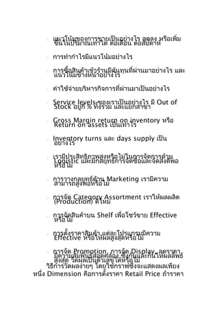 







แนวโน้มของการขายเป็นอย่างไร ลดลง หรือเพิ่ม
ขึ้นในปริมาณเท่าใด ต่อเดือน ต่อสัปดาห์
การทำากำาไรมีแนวโน้มอย่างไร
การซื้อสินค้าเข้าร้านมีต้นทุนที่ผ่านมาอย่างไร และ
แนวโน้มข้างหน้าอย่างไร
ค่าใช้จ่ายบริหารกิจการที่ผ่านมาเป็นอย่างไร



Service levels ของเราเป็นอย่างไร มี Out of
Stock อยู่กี่ % ทั้งรวม และแยกสาขา



Gross Margin return on inventory หรือ
Return on assets เป็นเท่าไร



Inventory turns และ days supply เป็น
อย่างไร



เรามีประสิทธิภาพสูงหรือไม่ในการจัดการด้าน
Logistic และมีกลยุทธ์การจัดซื้อและจัดส่งดีพอ
หรือไม่



การวางกลยุทธ์ด้าน Marketing เรามีความ
สามารถสูงพอหรือไม่



การจัด Category Assortment เราให้ผลผลิต
(Production) ดีไหม



การจัดสินค้าบน Shelf เพื่อโชว์ขาย Effective
หรือไม่



การตั้งราคาสินค้า แต่ละโปรแกรมมีความ
Effective หรือให้ผลสูงสุดหรือไม่

การจัด Promotion, การจัด Display, ลดราคา
มีความสัมพันธ์สอดคล้อง ซึงกันและกันให้ผลลัพธ์
่
สูงสุด วัดผลเป็นตัวเลขได้หรือไม่
วิธีการวัดผลง่ายๆ โดยใช้กราฟซึ่งจะแสดงผลเพียง
หนึ่ง Dimension คือการตั้งราคา Retail Price ถ้าราคา


 