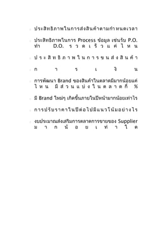 



ป ระ สิ ท ธิ ภ า พใ นก า ร ส่ ง สิ น ค้ า ต า ม กำา ห น ด เ ว ล า
ประสิ ท ธิ ภ าพในการ Process ข้ อ มู ล เช่ น รั บ P.O.
ทำา
D.O. ร ว ด เ ร็ ว แ ค่ ไ ห น



ป ร ะ สิ ท ธิ ภ า พ ใ น ก า ร ข น ส่ ง สิ น ค้ า



ก



า

ร

เ

งิ

น

การพัฒนา Brand ของสินค้าในตลาดมีมากน้อยแค่
ไ ห น มี ส่ ว น แ บ่ ง ใ น ต ล า ด กี่ %



มี Brand ใหม่ๆ เกิดขึ้นภายในปีหน้ามากน้อยเท่าไร



ก า ร ป รั บ ร า ค า ใ น ปี ต่ อ ไ ป มี แ น ว โ น้ ม อ ย่ า ง ไ ร



งบประมาณส่งเสริมการตลาดการขายของ Supplier
ม
า ก
น้ อ
ย
เ
ท่
า
ใ
ด

 
