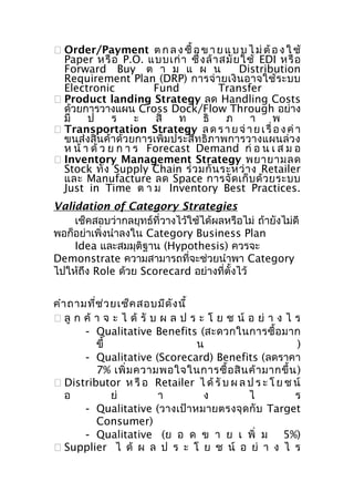  Order/Payment ต ก ล ง ซื้ อ ข า ย แ บ บ ไ ม่ ต้ อ ง ใ ช้
Paper หรื อ P.O. แบบเก่ า ซึ่ ง ล้ า สมั ย ใช้ EDI หรื อ
Forward Buy ต า ม แ ผ น
Distribution
Requirement Plan (DRP) การจ่ า ยเงิ น อาจใช้ ร ะบบ
Electronic
Fund
Transfer
 Product landing Strategy ลด Handling Costs
ด้วยการวางแผน Cross Dock/Flow Through อย่าง
มี
ป
ร
ะ
สิ
ท
ธิ
ภ
า
พ
 Transportation Strategy ล ด ร า ย จ่ า ย เ รื่ อ ง ค่ า
ขนส่งสินค้าด้วยการเพิ่มประสิทธิภาพการวางแผนล่วง
ห น้ า ด้ ว ย ก า ร Forecast Demand ก่ อ น เ ส ม อ
 Inventory Management Strategy พยายามลด
Stock ทั้ ง Supply Chain ร่ ว มกั น ระหว่ า ง Retailer
และ Manufacture ลด Space การจั ด เก็ บ ด้ ว ยระบบ
Just in Time ต า ม Inventory Best Practices.
Validation of Category Strategies
เช็คสอบว่ากลยุทธ์ที่วางไว้ใช้ได้ผลหรือไม่ ถ้ายังไม่ดี
พอก็อย่าเพิ่งนำาลงใน Category Business Plan
Idea และสมมุติฐาน (Hypothesis) ควรจะ
Demonstrate ความสามารถที่จะช่วยนำาพา Category
ไปให้ถึง Role ด้วย Scorecard อย่างที่ตั้งไว้
คำา ถามที่ช ่ว ยเช็ค สอบมีด ัง นี้
 ลู ก ค้ า จ ะ ไ ด้ รั บ ผ ล ป ร ะ โ ย ช น์ อ ย่ า ง ไ ร
- Qualitative Benefits (สะดวกในการซื้ อ มาก
ขึ้
น
)
- Qualitative (Scorecard) Benefits (ลดราคา
7% เพิ่ ม ความพอใจในการซื้ อ สิ น ค้ า มากขึ้ น )
 Distributor ห รื อ Retailer ไ ด้ รั บ ผ ล ป ร ะ โ ย ช น์
อ
ย่
า
ง
ไ
ร
- Qualitative (วางเป้า หมายตรงจุ ด กั บ Target
Consumer)
- Qualitative (ย อ ด ข า ย เ พิ่ ม 5%)
 Supplier ไ ด้ ผ ล ป ร ะ โ ย ช น์ อ ย่ า ง ไ ร

 