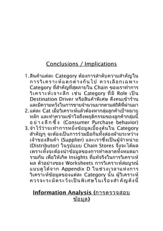Conclusions / Implications
1.สิ น ค้ า แต่ ล ะ Category ต้ อ งการลำา ดั บ ความสำา คั ญ ใน
ก า ร วิ เ ค ร า ะ ห์ แ ต ก ต่ า ง กั น ไ ป ค ว ร เ ลื อ ก เ ฉ พ า ะ
Category ที่สำาคัญที่สุดภายใน Chain ของเราทำาการ
วิ เ ค ร า ะ ห์ เ จ า ะ ลึ ก เ ช่ น Category ที่ มี Role เ ป็ น
Destination Driver หรื อ สิ น ค้ า พิ เ ศษ ดึ ง คนเข้ า ร้ า น
และมีความหวังในการขายจำานวนมากตามสถิติที่ผ่านมา
2.แต่ละ Cat เมื่อวิเคราะห์แล้วต้องหากลุ่มลูกค้าเป้าหมาย
หลัก และทำา ความเข้าใจถึงพฤติกรรมของลูกค้ ากลุ่มนี้
อ ย่ า ง ลึ ก ซึ้ ง (Consumer Purchase behavior)
3.จำา ไว้ ว่ า จะทำา การหยั่ ง ข้ อ มู ล เบื้ อ งต้ น ใน Category
สำา คั ญ ๆ จะต้ อ งเป็ น การร่ ว มมื อ กั น ทั้ ง สองฝ่ า ยระหว่ า ง
เจ้ า ของสิ น ค้ า (Supplier) และเราซึ่ ง เป็ น ผู้ จำา หน่ า ย
(Distributor) ในรู ป แบบ Chain Stores จึ ง จะได้ ผ ล
เพราะทั้ ง จะต้ อ งนำา ข้ อ มู ล ของการทำา ตลาดทั้ ง หมดมา
รวมกัน เพื่อให้เกิด Insights ที่แท้จริงในการวิเคราะห์
ผล ตั ว อย่ า งของ Worksheets การวิ เ คราะห์ ส มบู ร ณ์
แบบดู ไ ด้ จ าก Appendix D ในช่ ว ง เวลาแ ห่ ง การ
วิ เ คราะห์ ข้ อ มู ล ของแต่ ล ะ Category นั้ น ผู้ วิ เ คราะห์
ค ว ร จ ะ ร ะ มั ด ร ะ วั ง เ ป็ น พิ เ ศ ษ ใ น เ รื่ อ ง สำา คั ญ ดั ง นี้

Information Analysis (การตรวจสอบ
ข้อ มูล )

 
