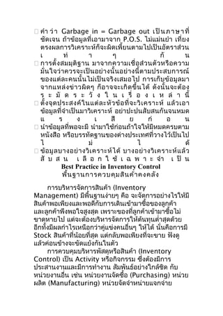  คำา ว่ า Garbage in = Garbage out เ ป็ น ภ า ษ า ที่
ชัด เจน ถ้า ข้อมู ลที่ เอามาจาก P.O.S. ไม่แม่น ยำา เที่ ยง
ตรงผลการวิเคราะห์ก็จะผิดเพี้ยนตามไปเป็นอัตราส่วน
เ
ท่
า
ๆ
กั
น
 การตั้ ง สมมุ ติ ฐ าน มาจากความเชื่ อ ส่ ว นตั ว หรื อ ความ
มั่ น ใจว่ า ควรจะเป็ น อย่ า งนั้ น อย่ า งนี้ ต ามประสบการณ์
ของแต่ ล ะคนนั้ น ไม่ เ ป็ น จริ ง เสมอไป การเก็ บ ข้ อ มู ล มา
จากแหล่ ง ข่ า วผิ ด ๆ ก็ อ าจจะเกิ ด ขึ้ น ได้ ดั ง นั้ น จะต้ อ ง
ร ะ มั ด ร ะ วั ง ใ น เ รื่ อ ง เ ห ล่ า นี้
 ตั้ ง จุ ด ประสงค์ ใ นแต่ ล ะหั ว ข้ อ ที่ จ ะวิ เ คราะห์ แล้ ว เอา
ข้อมูลที่จำา เป็นมาวิเคราะห์ อย่าปะปนสับสนกันจนหมด
แ
ร
ง
เ
สี
ย
ก่
อ
น
 นำาข้อมูลที่พอจะมี นำามาใช้ก่อนถ้าใจให้มีหมดครบตาม
หนังสือ หรือบรรทัดฐานของต่างประเทศที่วางไว้เป็นไป
ไ
ม่
ไ
ด้
 ข้ อ มู ล บางอย่ า งวิ เ คราะห์ ไ ด้ บางอย่ า งวิ เ คราะห์ แ ล้ ว
สั บ ส น เ ลื อ ก ใ ช้ เ ฉ พ า ะ จำา เ ป็ น
Best Practice in Inventory Control
พื้น ฐานการควบคุม สิน ค้า คงคลัง
การบริหารจัดการสินค้า (Inventory
Management) มีพื้นฐานง่ายๆ คือ จะจัดการอย่างไรให้มี
สินค้าพอเพียงและพอดีกับการเดินเข้ามาซื้อของลูกค้า
และลูกค้าพึงพอใจสูงสุด เพราะของที่ลูกค้าเข้ามาซื้อไม่
ขาดหายไป แต่จะต้องบริหารจัดการให้ต้นทุนตำ่าสุดด้วย
อีกทั้งมีผลกำาไรเหนือกว่าคู่แข่งคนอื่นๆ ให้ได้ นั่นคือการมี
Stock สินค้าที่น้อยที่สุด แต่กลับพอเพียงที่จะขาย ฟังดู
แล้วค่อนข้างจะขัดแย้งกันในตัว
การควบคุมบริหารพัสดุหรือสินค้า (Inventory
Control) เป็น Activity หรือกิจกรรม ซึ่งต้องมีการ
ประสานงานและมีการทำางาน สัมพันธ์อย่างใกล้ชิด กับ
หน่วยงานอื่น เช่น หน่วยงานจัดซื้อ (Purchasing) หน่วย
ผลิต (Manufacturing) หน่วยจัดจำาหน่ายแจกจ่าย

 