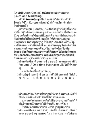 (Distribution Center) หน่วยขาย และการตลาด
(Sales and Marketing)
คำาว่า Inventory เป็นภาษาอเมริกัน ส่วนคำาว่า
Stock ใช้ใน Europe (อังกฤษ) คำาไทยเรียกว่า พัสดุ
สินค้าคงคลัง
การควบคุม (Control) ให้สินค้าอยู่ในระดับที่เหมาะ
สมขึ้นอยู่กับกิจกรรมหลายๆ อย่างประกอบกัน ซึ่งกิจกรรม
นั้นๆ จะต้องมีการใช้ดุลยพินิจและพิจารณาให้รอบคอบว่า
คุ้มค่าหรือไม่โดยมีการชั่งและวัด ให้เกิดความสมดุล
(Balance) ในการกระทำา/ ใช้จ่าย/ เสียเวลา เพื่อให้ได้
มาซึ่งจุดเหมาะสมที่สุดทั้งนี้ หน่วยงานต่างๆ ในองค์กรนั้น
ต่างคนต่างมีเหตุผลของตัวเองในการจัดซื้อหรือเก็บ
Stock ด้วยกันทุกคนเพราะต่างก็ต้องการให้ระดับที่เหมาะ
สม แต่ถ้าถามทุกหน่วยงาน เหตุผลของทุกคนจะขัดแย้ง
กันเองหมดระหว่างแต่ละหน่วยงาน เช่น
 ฝ่ า ย จั ด ซื้ อ ต้ อ ง ก า ร ซื้ อ ข อ ง จำา น ว น ม า ก (Big
Volume / One time Purchase) เพื่ อ ให้ ไ ด้ ร าคา
ถู
ก
และไม่ต้องซื้อเข้ามาบ่อยๆ
 ฝ่ า ยบั ญ ชี บอกว่ า ซื้ อ มามากก็ ไ ม่ ดี เพราะทำา ให้ เ ก็ บ
น า น
เ สี ย ด อ ก เ บี้ ย แ พ ง

 ฝ่ายหน้าร้าน คิดว่าซื้อมาตุนไว้มากดี เพราะจะทำาให้
มีของพอเพียงที่หน้าร้านซึ่งดีกว่าของขาด
และลูกค้ามาถามหากลับไม่มีของขาย แต่ก็อย่าให้
ล้นร้านมากนักเพราะไม่มีที่จะเก็บ บางครั้งลง
โฆษณาเสียงบมากมาย แต่ของกลับไม่มีขาย
 ฝ่ า ยคลั ง สิ น ค้ า บอกว่ า ฝ่ า ยจั ด ซื้ อ ซื้ อ ของไม่ มี ห ลั ก
ก า ร ข อ ง เ ข้ า ๆ อ อ ก ๆ ไ ม่ ส มำ่า เ ส ม อ ทำา ใ ห้ บ า ง

 