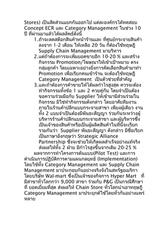 Stores) เป็นสัดส่วนแยกกันออกไป แต่ละองค์กรได้ทดสอบ
Concept ECR และ Category Management ในช่วง 10
ปี ที่ผ่านมาแล้วได้ผลลัพธ์ดังนี้
1.ถ้าจะลดสต็อกสินค้าหน้าร้านและ ทีศูนย์กระจายสินค้า
่
ลงจาก 1-2 เดือน ให้เหลือ 20 วัน ก็ต้องใช้ทฤษฎี
Supply Chain Management มาบริหาร
2.แต่ถ้าต้องการจะเพิ่มยอดขายอีก 10-20 % และสร้าง
กิจกรรม Promotion/โฆษณาให้เข้าเป้าหมาย ตรง
กลุ่มลูกค้า โดยเฉพาะอย่างยิ่งการคัดเลือกสินค้ามาทำา
Promotion เพื่อเรียกคนเข้าร้าน จะต้องใช้ทฤษฎี
Category Management เป็นตัวช่วยที่สำาคัญ
3.และถ้าต้องการค้าขายให้ได้ผลกำาไรสูงสุด ควรจะต้อง
ทำากิจกรรมทั้งข้อ 1 และ 2 ควบคู่กัน โดยจำาเป็นต้อง
ขอความร่วมมือกับ Supplier ให้เข้ามามีส่วนร่วมใน
กิจกรรม มิใช่ทำากิจกรรมดังกล่าว โดยอาศัยทีมงาน
ภายในร้านค้าปลีกแบบกระจายสาขา เพียงผู้เดียว งาน
ทั้ง 2 แบบจำาเป็นต้องมีพันธะสัญญา ร่วมกันระหว่างผู้
บริหารร้านค้าปลีกแบบกระจายสาขา และผู้บริหารซึ่ง
เป็นเจ้าของสินค้าหรือเป็นผู้ผลิตสินค้าในที่นี้จะเรียก
รวมกันว่า Supplier พันธะสัญญา ดังกล่าว มีชื่อเรียก
เป็นภาษาอังกฤษว่า Strategic Alliance
Partnership ซึงจะช่วยให้เกิดผลสำาเร็จอย่างแท้จริง
่
ส่งผลให้ทั้ง 2 ฝ่าย มีกำาไรสูงขึ้นจากเดิม 20-25 %
ผลจากการทำาโครงการต้นแบบ(Pilot Test) และการ
ดำาเนินการปฏิบัติการตามแผนกลยุทธ์ (Implementation)
โดยใช้ทั้ง Category Management และ Supply Chain
Management มาประกอบกันอย่างจริงจังในสหรัฐอเมริกา
โดยบริษัท Wal-mart ซึ่งเป็นเจ้าของกิจการ Hyper Mart ที่
มีสาขาทั่วโลกกว่า 9,000 สาขา ร่วมกับ P&G เป็นกรณีศึกษา
ที่ ยอดเยี่ยมที่สุด ส่งผลให้ Chain Store ทั่วโลกนำาเอาทฤษฎี
Category Management มาประยุกต์ใช้โดยทั่วกันอย่างแพร่
หลาย

 
