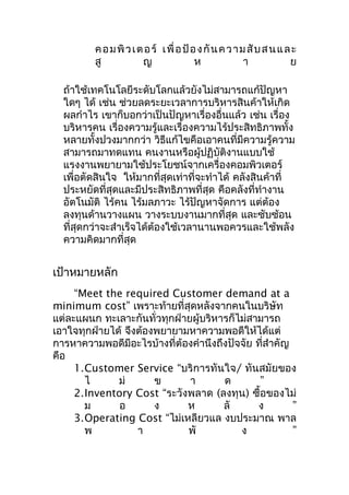ค อ ม พิ ว เ ต อ ร์ เ พื่ อ ป้ อ ง กั น ค ว า ม สั บ ส น แ ล ะ
สู
ญ
ห
า
ย
ถ้าใช้เทคโนโลยีระดับโลกแล้วยังไม่สามารถแก้ปัญหา
ใดๆ ได้ เช่น ช่วยลดระยะเวลาการบริหารสินค้าให้เกิด
ผลกำาไร เขาก็บอกว่าเป็นปัญหาเรื่องอื่นแล้ว เช่น เรื่อง
บริหารคน เรื่องความรู้และเรื่องความไร้ประสิทธิภาพทั้ง
หลายทั้งปวงมากกว่า วิธีแก้ไขคือเอาคนที่มีความรู้ความ
สามารถมาทดแทน คนงานหรือผู้ปฏิบัติงานแบบใช้
แรงงานพยายามใช้ประโยชน์จากเครื่องคอมพิวเตอร์
เพื่อตัดสินใจ ให้มากที่สุดเท่าที่จะทำาได้ คลังสินค้าที่
ประหยัดที่สุดและมีประสิทธิภาพที่สุด คือคลังที่ทำางาน
อัตโนมัติ ไร้คน ไร้มลภาวะ ไร้ปัญหาจัดการ แต่ต้อง
ลงทุนด้านวางแผน วางระบบงานมากที่สุด และซับซ้อน
ที่สุดกว่าจะสำาเร็จได้ต้องใช้เวลานานพอควรและใช้พลัง
ความคิดมากที่สุด

เป้าหมายหลัก
“Meet the required Customer demand at a
minimum cost” เพราะท้ายที่สุดหลังจากคนในบริษัท
แต่ละแผนก ทะเลาะกันทั่วทุกฝ่ายผู้บริหารก็ไม่สามารถ
เอาใจทุกฝ่ายได้ จึงต้องพยายามหาความพอดีให้ได้แต่
การหาความพอดีมีอะไรบ้างที่ต้องคำานึงถึงปัจจัย ที่สำาคัญ
คือ
1.Customer Service “บริการทันใจ/ ทันสมัยของ
ไ
ม่
ข
า
ด
”
2.Inventory Cost “ระวังพลาด (ลงทุน) ซื้อของไม่
ม
อ
ง
ห
ลั
ง
”
3.Operating Cost “ไม่เหลียวแล งบประมาณ พาล
พ
า
พั
ง
”

 