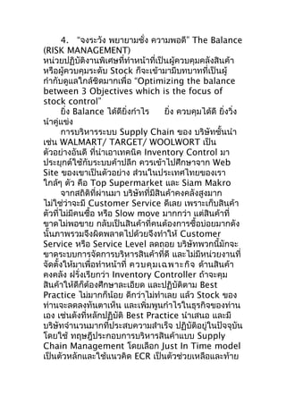 4. “จงระวัง พยายามชั่ง ความพอดี” The Balance
(RISK MANAGEMENT)
หน่วยปฏิบัติงานพิเศษที่ทำาหน้าที่เป็นผู้ควบคุมคลังสินค้า
หรือผู้ควบคุมระดับ Stock ก็จะเข้ามามีบทบาทที่เป็นผู้
กำากับดูแลใกล้ชิดมากเพื่อ “Optimizing the balance
between 3 Objectives which is the focus of
stock control”
ยิ่ง Balance ได้ดียิ่งกำาไร
ยิ่ง ควบคุมได้ดี ยิ่งวิ่ง
นำาคู่แข่ง
การบริหารระบบ Supply Chain ของ บริษัทชั้นนำา
เช่น WALMART/ TARGET/ WOOLWORT เป็น
ตัวอย่างอันดี ที่นำาเอาเทคนิค Inventory Control มา
ประยุกต์ใช้กับระบบค้าปลีก ควรเข้าไปศึกษาจาก Web
Site ของเขาเป็นตัวอย่าง ส่วนในประเทศไทยของเรา
ใกล้ๆ ตัว คือ Top Supermarket และ Siam Makro
จากสถิติที่ผ่านมา บริษัทที่มีสินค้าคงคลังสูงมาก
ไม่ใช่ว่าจะมี Customer Service ดีเลย เพราะเก็บสินค้า
ตัวที่ไม่มีคนซื้อ หรือ Slow move มากกว่า แต่สินค้าที่
ขาดไม่พอขาย กลับเป็นสินค้าที่คนต้องการซื้อบ่อยมากดัง
นั้นภาพรวมจึงผิดพลาดไปด้วยจึงทำาให้ Customer
Service หรือ Service Level ลดถอย บริษัทพวกนี้มักจะ
ขาดระบบการจัดการบริหารสินค้าที่ดี และไม่มหน่วยงานที่
ี
จัดตั้งให้มาเพื่อทำาหน้าที่ ควบคุม เฉพาะกิจ ด้านสินค้า
คงคลัง ฝรั่งเรียกว่า Inventory Controller ถ้าจะคุม
สินค้าให้ดีก็ต้องศึกษาละเอียด และปฏิบัติตาม Best
Practice ไม่มากก็น้อย ดีกว่าไม่ทำาเลย แล้ว Stock ของ
ท่านจะลดลงทันตาเห็น และเพิ่มพูนกำาไรในธุรกิจของท่าน
เอง เช่นดังที่หลักปฏิบัติ Best Practice นำาเสนอ และมี
บริษัทจำานวนมากที่ประสบความสำาเร็จ ปฏิบัติอยู่ในปัจจุบัน
โดยใช้ ทฤษฎีประกอบการบริหารสินค้าแบบ Supply
Chain Management โดยเลือก Just In Time model
เป็นตัวหลักและใช้แนวคิด ECR เป็นตัวช่วยเหลือและท้าย

 
