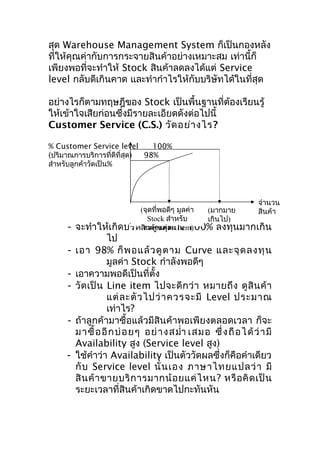 สุด Warehouse Management System ก็เป็นกองหลัง
ที่ให้คุณค่ากับการกระจายสินค้าอย่างเหมาะสม เท่านี้ก็
เพียงพอที่จะทำาให้ Stock สินค้าลดลงได้แต่ Service
level กลับดีเกินคาด และทำากำาไรให้กับบริษัทได้ในที่สุด
อย่างไรก็ตามทฤษฎีของ Stock เป็นพื้นฐานที่ต้องเรียนรู้
ให้เข้าใจเสียก่อนซึ่งมีรายละเอียดดังต่อไปนี้
Customer Service (C.S.) วัด อย่า งไร?
% Customer Service level
100%
(ปริมาณการบริการที่ดีที่สุด)
98%
สำาหรับลูกค้าวัดเป็น%

-

-

-

จำานวน
(จุดที่พอดีๆ มูลค่า
(มากมาย
สินค้า
Stock สำาหรับ
เกินไป)
จะทำา ให้เกิดบริหสินค้างสุละถึง 100% ลงทุนมากเกิน
ารสู แต่ ด Item)

ไป
เอา 98% ก็ พ อแล้ ว ดู ต าม Curve และจุ ด ลงทุ น
มูลค่า Stock กำาลังพอดีๆ
เอาความพอดีเป็นที่ตั้ง
วั ด เป็ น Line item ไปจะดี ก ว่ า หมายถึ ง ดู สิ น ค้ า
แต่ ล ะตั ว ไปว่ า ควรจะมี Level ประมาณ
เท่าไร?
ถ้าลูกค้ามาซื้อแล้วมีสินค้าพอเพียงตลอดเวลา ก็จะ
ม าซื้ อ อี ก บ่ อ ย ๆ อย่ า ง สมำ่า เสม อ ซึ่ ง ถื อ ไ ด้ ว่ า มี
Availability สูง (Service level สูง)
ใช้คำาว่า Availability เป็นตัววัดผลซึ่งก็คือคำาเดียว
กั บ Service level นั่ น เอง ภาษาไทยแปลว่ า มี
สิ น ค้ า ขายบริ ก ารมากน้ อ ยแค่ ไ หน? หรื อ คิ ด เป็ น
ระยะเวลาที่สินค้าเกิดขาดไปกะทันหัน

 