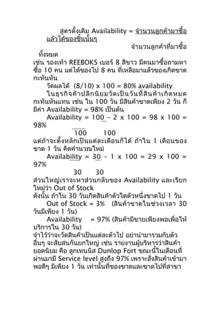 สูตรดั้งเดิม Availability = จำา นวนลูกค้ามาซื้อ
แล้วได้ของชิ้นนั้นๆ
จำา นวนลูกค้าที่มาซื้อ
ทั้งหมด
เช่น รองเท้า REEBOKS เบอร์ 8 สีขาว มีคนมาซื้อถามหา
ซื้อ 10 คน แต่ได้ของไป 8 คน ที่เหลือมาแล้วของเกิดขาด
กะทันหัน
วัดผลได้ (8/10) x 100 = 80% availability
ในธุ ร กิ จ ค้ า ปลี ก นิ ย มวั ด เป็ น วั น ที่ สิ น ค้ า เกิ ด หมด
กะทันหันแทน เช่น ใน 100 วัน มีสินค้าขาดเพียง 2 วัน ก็
มีค่า Availability = 98% เป็นต้น
Availability = 100 – 2 x 100 = 98 x 100 =
98%
100
100
แต่ ถ้ า จะตั้ ง หลั ก เป็ น แต่ ล ะเดื อ นก็ ไ ด้ ถ้ า ใน 1 เดื อ นของ
ขาด 1 วัน คิดคำานวณใหม่
Availability = 30 – 1 x 100 = 29 x 100 =
97%
30
30
ส่ ว นใหญ่ เ ราจะหาส่ ว นกลั บ ของ Availability และเรี ย ก
ใหม่ว่า Out of Stock
ดังนั้น ถ้าใน 30 วันเกิดสินค้าตัวใดตัวหนึ่งขาดไป 1 วัน
Out of Stock = 3% (สิ น ค้ า ขาดในช่ ว งเวลา 30
วันมีเพียง 1 วัน)
Availability = 97% (สินค้ามีขายเพียงพอเพื่อให้
บริการใน 30 วัน)
จำาไว้ว่าจะวัดสินค้าเป็นแต่ละตัวไป อย่านำามารวมกับตัว
อื่นๆ จะสับสนกันยกใหญ่ เช่น รายงานผู้บริหารว่าสินค้า
ยอดนิยม คือ ลูกเทนนิส Dunlop Fort ขณะนี้ในเดือนที่
ผ่านมามี Service level สูงถึง 97% เพราะสั่งสินค้าเข้ามา
พอดีๆ มีเพียง 1 วัน เท่านั้นที่ของขาดและขาดไปที่สาขา

 