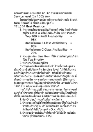 ลาดพร้าวเพียงแห่งเดียว อีก 37 สาขามีของพอขาย
Service level เป็น 100% หมด
รับรองว่าผู้บริหารจะยิ้ม แต่จะถามต่อว่า แล้ว Stock
turn เป็นเท่าไร ซึ่งต้องเรียนรู้ต่อไป
วิธ ีป ฏิบ ัต ิ Best Practice
1.กำาหนดนโยบายของสินค้าขายดี เช่น สินค้าพิเศษ
อยู่ใน Class A หรือเป็นสินค้าใน List รายการ
Top 100 จะต้องมี Availability
=
98%
สินค้าประเภท B-Class Availability =
80%
สินค้าประเภท C-Class Availability =
70%
2.ควบคุมแต่ละ Line Item ที่มีความสำาคัญต่อบริษัท
เป็น Top Priority
3.พยายามวัดผลทุกเดือน
ถ้าเป็นเฉพาะสินค้าที่ขายที่หน้าร้านซึ่งปกติ ลูกค้า
เดินเข้ามาซื้อก็บริหารตัว Service level ให้ดีก็เพียงพอ
แต่ถ้ามีลูกค้าประเภทสั่งซื้อสินค้า หรือสั่งสินค้าแบบ
บริการส่งถึงบ้าน จะต้องมีการบริหารจัดการอีกรูปแบบ ที่
เรียกว่า การบริหารความต้องการของลูกค้า (Demand
Management) คือเมื่อลูกค้ามีการสั่งซื้อ เราจะส่งให้เขา
ได้หรือไม่ ต้องผ่านขั้นตอนอย่างไรบ้าง?
การให้บริการแบบนี้ ส่วนมากการขาย เกิดจากเซลล์
แมนวิ่งไปขายของให้ลูกค้า แล้วหน่วยงานอื่นเป็นผู้รับคำา
สั่งซื้อ แล้วเตรียมสั่งของ จัดส่งอีกทอดโดยมีขั้นตอนดังนี้
1.รับ Order/ กรอกใบสั่ง/ วางมัดจำา
2.ประมวลผลใบสั่งโดยให้คอมพิวเตอร์รับไปแล้วเช็ค
ว่ามีสินค้าหรือไม่ ถ้าไม่มีก็รีบเช็ค จะซื้อจากใคร
ส่งสินค้าให้เมื่อใด ลูกค้า O.K หรือไม่
3.ประมวลว่าจะส่งสินค้าให้ลูกค้าได้เมื่อไร แล้วนัด
หมาย (ใช้หน่วยงาน CIS)

 