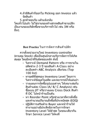 4.ถ้ามีสินค้าก็ออกใบ Picking ออก Invoice แล้ว
จัดสินค้า
5.ลูกค้าตอบรับ แล้วแจ้งกลับ
โดยทั่วไปแล้ว ไม่ใช่งานของห้างสรรพสินค้าขายปลีก
เป็นงานของบริษัทซื้อขายบริการทั่วไป เช่น 3M หรือ
อื่นๆ

Best Practice ในการจัด การสิน ค้า ปลีก
ควรตั้งหน่วยงานใหม่ Inventory controller
(ควบคุม Stock) เพื่อเป็นศูนย์กลางบริหารจัดการให้เกิด
สมดุล โดยมีหน้าที่รับผิดชอบหลัก ดังนี้
- วิเคราะห์ Demand Pattern หรือ การขายใน
อดีตช่วง 2-3 ปี ของสินค้า A-Class อย่าง
ละเอียดทำา ABC Analysis เสียก่อน (Top
100 list)
- หาจุดดีที่สุดของ Inventory Level โดยการ
วิเคราะห์ข้อมูลในอดีต และพยากรณ์ให้แม่นยำา
- วางแผนการจัดซื้อรูปแบบต่างๆ ให้เหมาะสมกับ
สินค้าแต่ละ Class (A/ B/ C Analysis) เช่น
ซื้อแบบ JIT หรือวางแผน Cross Dock สินค้า
ที่ DC ไปหน้าร้านเป็นต้น
- หา Reorder Point หรือช่วงเวลาที่ควรสั่งซื้อ
และคำานวณปริมาณสั่งซื้อที่ประหยัดสุด (EOQ)
- ปฏิบัติการเสริมฝ่าย Buyer และหน้าร้านให้
ทำางานอย่างมีประสิทธิภาพในการรักษา
Inventory Level ให้ตำ่าสุด ในขณะเดียวกัน
รักษา Service Level ให้คงที่

 