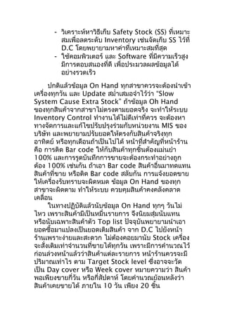 - วิเคราะห์หาวิธีเก็บ Safety Stock (SS) ที่เหมาะ
สมเพื่อลดระดับ Inventory เช่นจัดเก็บ SS ไว้ที่
D.C โดยพยายามหาค่าที่เหมาะสมที่สุด
- ใช้คอมพิวเตอร์ และ Software ที่มีความเร็วสูง
มีการตอบสนองทีดี เพื่อประมวลผลข้อมูลได้
่
อย่างรวดเร็ว
ปกติแล้วข้อมูล On Hand ทุกสาขาควรจะต้องนำาเข้า
เครื่องทุกวัน และ Update สมำ่าเสมอจำาไว้ว่า “Slow
System Cause Extra Stock” ถ้าข้อมูล Oh Hand
ของทุกสินค้าจากสาขาไม่ตรงตามยอดจริง จะทำาให้ระบบ
Inventory Control ทำางานได้ไม่ดีเท่าที่ควร จะต้องหา
ทางจัดการและแก้ไขปรับปรุงร่วมกับหน่วยงาน MIS ของ
บริษัท และพยายามปรับยอดให้ตรงกับสินค้าจริงทุก
อาทิตย์ หรือทุกเดือนถ้าเป็นไปได้ หน้าที่สำาคัญที่หน้าร้าน
คือ การติด Bar code ให้กับสินค้าทุกชิ้นต้องแม่นยำา
100% และการรูดบันทึกการขายจะต้องกระทำาอย่างถูก
ต้อง 100% เช่นกัน ถ้าเอา Bar code สินค้าอื่นมาทดแทน
สินค้าที่ขาย หรือติด Bar code สลับกัน การแจ้งยอดขาย
ให้เครื่องรับทราบจะผิดหมด ข้อมูล On Hand ของทุก
สาขาจะผิดตาม ทำาให้ระบบ ควบคุมสินค้าคงคลังคลาด
เคลื่อน
ในทางปฏิบัติแล้วนับข้อมูล On Hand ทุกๆ วันไม่
ไหว เพราะสินค้ามีเป็นหมื่นรายการ จึงนิยมสุ่มนับแทน
หรือนับเฉพาะสินค้าตัว Top list ปัจจุบันพยายามนำาเอา
ยอดซื้อมาแปลงเป็นยอดเติมสินค้า จาก D.C ไปยังหน้า
ร้านเพราะง่ายและสะดวก ไม่ตองคอยมานับ Stock เครื่อง
้
จะสั่งเติมเท่าจำานวนที่ขายได้ทุกวัน เพราะมีการคำานวณไว้
ก่อนล่วงหน้าแล้วว่าสินค้าแต่ละรายการ หน้าร้านควรจะมี
ปริมาณเท่าไร ตาม Target Stock level ซึงอาจจะวัด
่
เป็น Day cover หรือ Week cover หมายความว่า สินค้า
พอเพียงขายกี่วัน หรือกี่สัปดาห์ โดยคำานวณย้อนหลังว่า
สินค้าเคยขายได้ ภายใน 10 วัน เพียง 20 ชิน
้

 