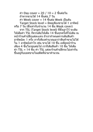 ค่า Day cover = 20 / 10 = 2 ชินต่อวัน
้
ถ้าหากขายได้ 14 ชินต่อ 7 วัน
้
ค่า Week cover = 14 ชิ้นต่อ Week เป็นต้น
Target Stock level = มีพอเพียงขายได้ 1 อาทิตย์
หรือ 7 วัน (ซึ่งเท่ากับจำานวน 14 ชิน Week cover)
้
จาก TSL (Target Stock level) ที่ตั้งเอาไว้ จะเติม
ให้เต็มค่า TSL ก็ควรเติมให้เต็ม 14 ชินทุกครั้งที่ไปเติม ณ
้
หน้าร้านค้าปลีกแต่ละแห่ง ถ้าเรากำาหนดการเติมสินค้า
อาทิตย์ละ 1 ครั้ง เราก็เพียงคำานวณเอาว่าสินค้าขายไปได้
ใน 1 อาทิตย์เท่าไร เช่น ขายได้ 10 ชิน เหลือหน้าร้าน
้
เพียง 4 ชิ้นในรอบต่อไป เราก็เติมสินค้า 10 ชิน ให้เต็ม
้
ค่า TSL = 14 ชิน ค่า TSL แต่ละร้านค้าปลีกจะไม่เท่ากัน
้
ขึ้นอยู่กับยอดขายในอดีตที่นำามาคำานวณ

 