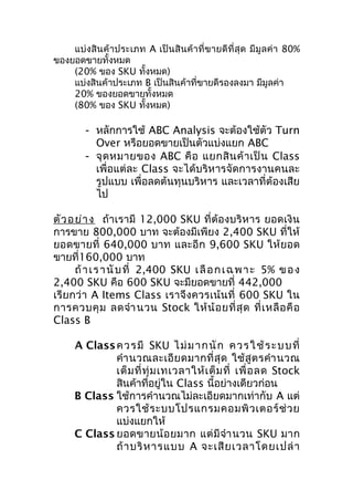 แบ่งสินค้ าประเภท A เป็ นสิ นค้ าที่ ข ายดี ที่ สุ ด มี มู ล ค่ า 80%
ของยอดขายทั้งหมด
(20% ของ SKU ทั้งหมด)
แบ่งสินค้าประเภท B เป็นสินค้าที่ขายดีรองลงมา มีมูลค่า
20% ของยอดขายทั้งหมด
(80% ของ SKU ทั้งหมด)

- หลักการใช้ ABC Analysis จะต้องใช้ตัว Turn
Over หรือยอดขายเป็นตัวแบ่งแยก ABC
- จุ ด หมายของ ABC คื อ แยกสิ น ค้ า เป็ น Class
เพื่อแต่ละ Class จะได้บริหารจัดการงานคนละ
รูปแบบ เพื่อลดต้นทุนบริหาร และเวลาที่ต้องเสีย
ไป
ตัว อ ย่า ง ถ้าเรามี 12,000 SKU ที่ต้องบริหาร ยอดเงิน
การขาย 800,000 บาท จะต้องมีเพียง 2,400 SKU ที่ให้
ยอดขายที่ 640,000 บาท และอี ก 9,600 SKU ให้ ยอด
ขายที่160,000 บาท
ถ้ า เ ร า นั บ ที่ 2,400 SKU เ ลื อ ก เ ฉ พ า ะ 5% ข อ ง
2,400 SKU คือ 600 SKU จะมียอดขายที่ 442,000
เรีย กว่ า A Items Class เราจึง ควรเน้ นที่ 600 SKU ใน
การควบคุ ม ลดจำา นวน Stock ให้ น้ อ ยที่ สุ ด ที่ เ หลื อ คื อ
Class B
A Class ค ว ร มี SKU ไ ม่ ม า ก นั ก ค ว ร ใ ช้ ร ะ บ บ ที่
คำา นวณละเอี ย ดมากที่ สุ ด ใช้ สู ต รคำา นวณ
เต็ ม ที่ ทุ่ ม เทเวลาให้ เ ต็ ม ที่ เพื่ อ ลด Stock
สินค้าที่อยู่ใน Class นี้อย่างเดียวก่อน
B Class ใช้การคำานวณไม่ละเอียดมากเท่ากับ A แต่
ควรใช้ ร ะบบโปรแกรมคอมพิ ว เตอร์ ช่ ว ย
แบ่งแยกให้
C Class ยอดขายน้ อ ยมาก แต่ มี จำา นวน SKU มาก
ถ้ า บริ ห ารแบบ A จะเสี ย เวลาโดยเปล่ า

 