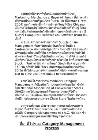 บริษัทค้าปลีกจากทั่วโลกนิยมส่งเจ้าหน้าที่ฝ่าย
Marketing, Merchandise, Buyer เข้าสัมมนา ที่สมาคมค้า
ปลีกของประเทศสหรัฐอเมริกา ในช่วง 10 ปีที่ผ่านมา (19942004) และในแต่ละปีจะมีการประชุมใหญ่ที่เมือง Chicago
เป็นการโชว์เทคโนโลยีการบริหารร้านค้าปลีกครั้งใหญ่ โดยมี
การนำาสินค้าด้านเทคโนโลยีมาประกอบการจัดสัมมนา เช่น มี
อุปกรณ์ Computer Hardware และ Software มาแสดงกัน
เต็มที่
ผู้เขียนได้มีโอกาสเข้าอบรมวิชา Supply Chain
Management ที่มหาวิทยาลัย Stanford ในเมือง
Sanfrancisco ประเทศสหรัฐอเมริกา ในช่วงปี 1995 และเริ่ม
นำาทฤษฎีมาประยุกต์ให้กับ การจัดการศูนย์กระจายสินค้าให้
ห้างสรรพสินค้าที่ใหญ่ที่สุดในประเทศไทย ทำาให้สามารถใช้
เนื้อที่ภายในศูนย์กระจายสินค้าอย่างประหยัด อีกทั้งสามารถลด
Stock สินค้าลงได้จากการที่เคยมี Stock สินค้าอยู่มากถึง
180 วัน กลับทำาให้มี Stock สินค้าหมุนเวียนประมาณเพียง
20 วัน ซึงใช้ระบบการจัดการเทคโนโลยีสารสนเทศในรูปแบบ
่
Just In Time และ Continuous Replenishment
ต่อมาได้มีโอกาสเข้าร่วมการสัมมนา Category
Management ที่เมืองชิคาโก ประเทศสหรัฐอเมริกา ซึ่งจัด
โดย National Association of Convenience Stores
(NACS) และได้นำาเอาทฤษฎีทั้งหมดมาประยุกต์ใช้ใน
ประเทศไทย โดยเป็นที่ปรึกษาธุรกิจให้บริษัทชั้นนำา ในวงการ
ค้าปลีก รูปแบบกระจายสาขา Chain Store ในประเทศไทย
บทความทั้งหมด นำามาจากเอกสารหลายส่วนของการ
สัมมนา ทั้ง ECR Best Practice และ บางส่วนแปลมาจาก
หนังสือ Category Management ของ A.C. Nielsen ซึง
่
เป็นบริษัทขายข้อมูลด้านค้าปลีกใหญ่ที่สุดในโลก

ที่ม าที่ไ ปของ Category Management
Process

 