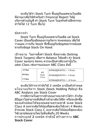 จะเห็นได้ว่า Stock Turn ขึ้นอยู่กับยอดขายในอดีต
ที่ผ่านมาเพื่อใช้สำาหรับทำา Financial Report ให้ผู้
บริหารด้านบัญชี ค่า Stock Turn ในธุรกิจค้าปลีกควรจะ
ทำาให้ได้ 12 Turn ขึนไป
้
ข้อ ควรจำา
Stock Turn ขึ้นอยู่กับยอดขายในอดีต แต่ Stock
Cover เป็นเครื่องมือของการบริหาร Inventory เพื่อใช้
วางแผน การเก็บ Stock ซึงขึ้นอยู่กับข้อมูลพยากรณ์ยอด
่
ขายกับข้อมูล Stock On Hand
เป้า หมาย ในการตั้งค่า Stock ที่เหมาะสม (Setting
Stock Targets) เพื่อการ Balance ให้ลงตัว ค่า Stock
Cover ของทุกๆ Items ควรจะเป็นค่าเดียวเท่านั้นใน
แต่ละ Class เช่นการแบ่งแยก ABC Class ดังนี้
A Class
B Class
C Class

ค่า

Stock
Cover

ควรจะอยู่ระหว่าง 1 – 4 Weeks
ควรจะอยู่ระหว่าง 2 – 8 Weeks
ควรจะอยู่ระหว่าง 3 – 20 Weeks

จะเห็นได้ว่าเรากำา ลังใช้ 2 เทคนิค มาเป็นตัวกำา หนด
นโย บายบริ ห าร Stock (Stock Holding Policy) คื อ
ABC Analysis และ Stock Cover
การตีความในตารางข้างบนอาจจะกล่าวได้ว่า ถ้าเกิด
มีปัญหาไม่สามารถสั่งสินค้าเข้ามาเติมได้อีก หรือจะเลิกซื้อ
ของแล้ ว ปล่ อ ยให้ ข องหมดตามธรรมชาติ จะลด Stock
Class A ลงจากเดิมให้น้อยที่สุดจะต้องใช้เวลา 4 Weeks
ถ้ า จะลด Stock Class C ลงจากเดิ ม ให้ น้ อ ยที่ สุ ด จะต้ อ ง
ใช้เวลาปล่อยขายโดยไม่สั่งเพิ่มถึง 20 Weeks
การประยุก ต์ 2 เทคนิค ทำา ดัง นี้ สร้า งตาราง ABC
Stock Cover

 