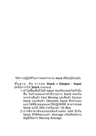 วิธ ีก ารปฏิบ ัต ิใ นการลดจำา นวน Stock ทีม ีอ ยู่ป ัจ จุบ ัน
่
พื้ น ฐ า น คื อ ก า ร ล ด Stock = Output – Input
(หรือ การให้ Stock ถอยลง)
1.ถ้ า ไม่ ซื้ อ เพิ่ ม ก็ไ ม่ มี Input ของก็ จ ะหมดไปเร็ ว ยิ่ ง
ขึ้ น ในร้ า นของเราถ้ า มี ร ายการ Stock คละกั น
ระหว่ า งสิ น ค้ า Fast Moving และสิ น ค้ า Excess
Stock และสิ น ค้ า Obsolete Stock ซึ่ ง ถ้ า แบ่ ง
แยกได้ ดี มี เ หตุ ผ ลและวิ ธี ป ฏิ บั ติ ที่ ดี สามารถลด
Stock ลงได้ 30% ภายในเวลา 18 เดือน
2.การตี ร าคาต้ น ทุ น ของสิ น ค้ า แต่ ล ะ Unit ที่ เ ก็ บ
Stock มี วิ ธี คิ ด แบบค่ า Average หรื อ ศั พ ท์ ท าง
บัญชีเรียกว่า Moving Average

 