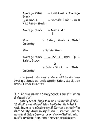 Average Value
Stock
(มูลค่าเฉลี่ย)
ค่าเฉลี่ยของ Stock

= Unit Cost X Average

Average Stock

= Max + Min
2

= ราคาซื้ อ เข้ า ต่ อ หน่ ว ย X

Max
Quantity

= Safety Stock + Order

Min

= Safety Stock

Average Stock
Safety Stock

= (SS + Order Q) +
2
= Safety Stock

+

Order

Quantity
2
จากสู ต รข้ า ง ต้ น สาม ารถตี ค วาม ได้ ว่ า ถ้ า จะลด
Average Stock ลง จะต้ อ งลดทั้ ง Safety Stock และ
จำานวน Order Quantity
3. วิเ ค ร า ะ ห์ ต่อไปว่า Safety Stock คืออะไร? มีความ
สำาคัญอย่างไร?
Safety Stock คือค่า Min ของปริมาณที่ต้องจัดเก็บ
ไว้ เมื่อปริมาณลดถึงจุดนี้ก็ต้อง Re-Order ทันทีเพื่อให้
ระดับ Inventory กลับสู่ภาวะพอดี Demand ความสำาคัญ
คือว่า Safety Stock มีผลผูกพันกับ Customer Service
อย่างสูง ถ้ามีน้อย Service Level ก็ลดลงเป็นสัดส่วนกัน
และกัน (เราวัดผล Customer Service ด้วยตัวเลขค่า

 