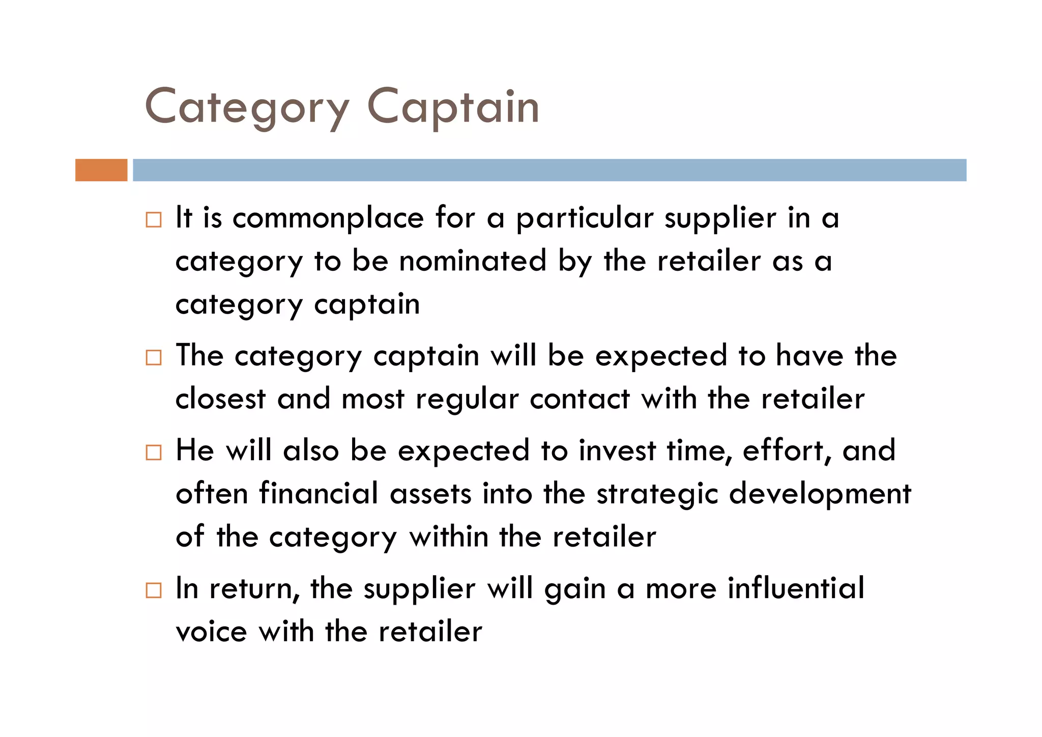 Category Captain
 It is commonplace for a particular supplier in a
category to be nominated by the retailer as a
category captain
 The category captain will be expected to have the
closest and most regular contact with the retailer
 He will also be expected to invest time, effort, and
often financial assets into the strategic development
of the category within the retailer
 In return, the supplier will gain a more influential
voice with the retailer
 