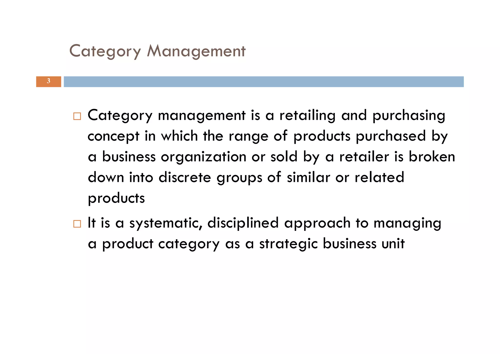 Category Management
3
 Category management is a retailing and purchasing
concept in which the range of products purchased by
a business organization or sold by a retailer is broken
down into discrete groups of similar or related
products
 It is a systematic, disciplined approach to managing
a product category as a strategic business unit
 