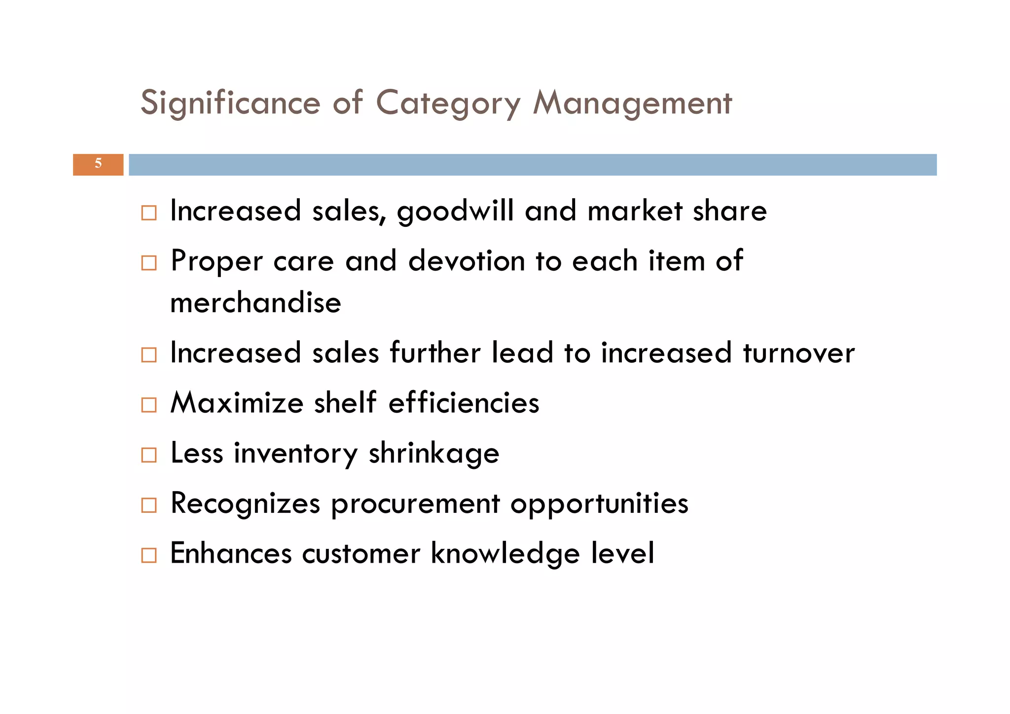 Significance of Category Management
5
 Increased sales, goodwill and market share
 Proper care and devotion to each item of
merchandise
 Increased sales further lead to increased turnover
 Maximize shelf efficiencies
 Less inventory shrinkage
 Recognizes procurement opportunities
 Enhances customer knowledge level
 