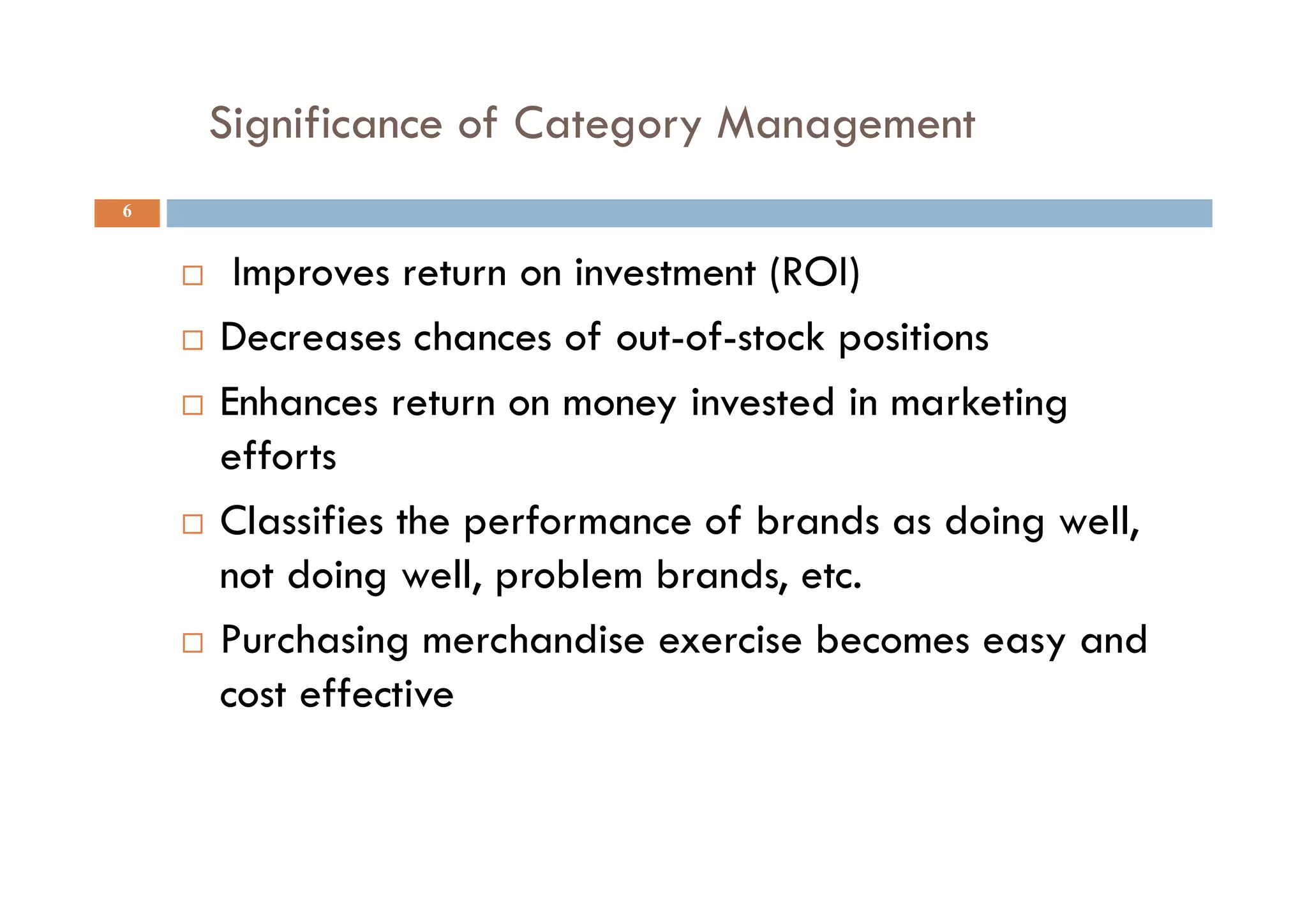 Significance of Category Management
6
 Improves return on investment (ROI)
 Decreases chances of out-of-stock positions
 Enhances return on money invested in marketing
efforts
 Classifies the performance of brands as doing well,
not doing well, problem brands, etc.
 Purchasing merchandise exercise becomes easy and
cost effective
 