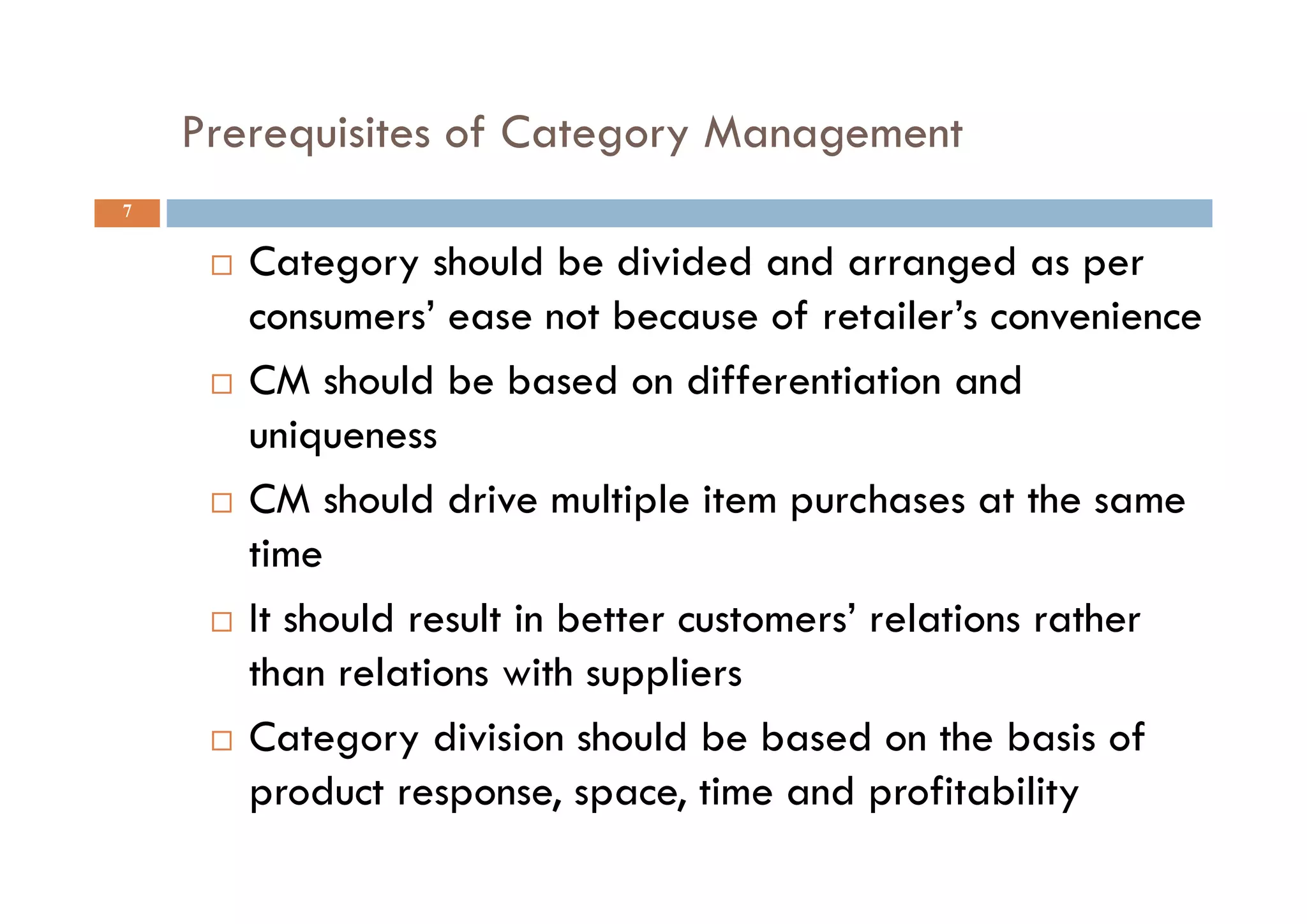 Prerequisites of Category Management
7
 Category should be divided and arranged as per
consumers’ ease not because of retailer’s convenience
 CM should be based on differentiation and
uniqueness
 CM should drive multiple item purchases at the same
time
 It should result in better customers’ relations rather
than relations with suppliers
 Category division should be based on the basis of
product response, space, time and profitability
 