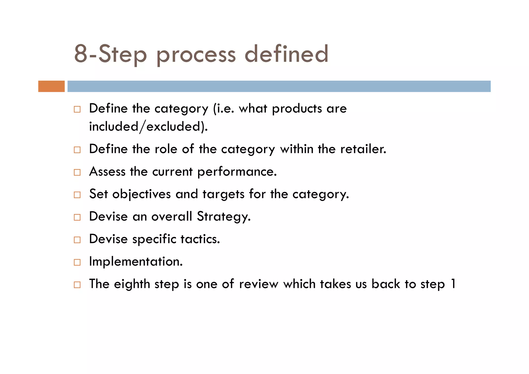 8-Step process defined
 Define the category (i.e. what products are
included/excluded).
 Define the role of the category within the retailer.
 Assess the current performance.
 Set objectives and targets for the category.
 Devise an overall Strategy.
 Devise specific tactics.
 Implementation.
 The eighth step is one of review which takes us back to step 1
 