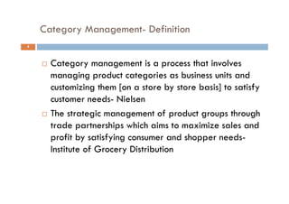 Category Management- Definition
4
 Category management is a process that involves
managing product categories as business units and
customizing them [on a store by store basis] to satisfy
customer needs- Nielsen
 The strategic management of product groups through
trade partnerships which aims to maximize sales and
profit by satisfying consumer and shopper needs-
Institute of Grocery Distribution
 