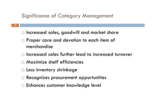 Significance of Category Management
5
 Increased sales, goodwill and market share
 Proper care and devotion to each item of
merchandise
 Increased sales further lead to increased turnover
 Maximize shelf efficiencies
 Less inventory shrinkage
 Recognizes procurement opportunities
 Enhances customer knowledge level
 