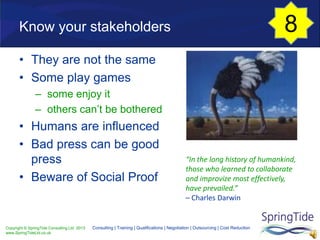 Copyright © SpringTide Consulting Ltd 2013
www.SpringTideLtd.co.uk
Consulting | Training | Qualifications | Negotiation | Outsourcing | Cost Reduction
“In the long history of humankind,
those who learned to collaborate
and improvize most effectively,
have prevailed.”
– Charles Darwin
Know your stakeholders
• They are not the same
• Some play games
– some enjoy it
– others can’t be bothered
• Humans are influenced
• Bad press can be good
press
• Beware of Social Proof
8
 
