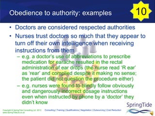 Copyright © SpringTide Consulting Ltd 2013
www.SpringTideLtd.co.uk
Consulting | Training | Qualifications | Negotiation | Outsourcing | Cost Reduction
• Doctors are considered respected authorities
• Nurses trust doctors so much that they appear to
turn off their own intelligence when receiving
instructions from them
– e.g. a doctor’s use of abbreviations to prescribe
medication for earache resulted in the rectal
administration of ear drops (the nurse read ‘R ear’
as ‘rear’ and complied despite it making no sense;
the patient did not question the procedure either)
– e.g. nurses were found to blindly follow obviously
and dangerously incorrect dosage instructions
even when instructed by phone by a ‘doctor’ they
didn’t know
Obedience to authority: examples 10
 