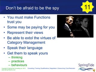 Copyright © SpringTide Consulting Ltd 2013
www.SpringTideLtd.co.uk
Consulting | Training | Qualifications | Negotiation | Outsourcing | Cost Reduction
Don’t be afraid to be the spy
• You must make Functions
trust you
• Some may be paying for you
• Represent their views
• Be able to extol the virtues of
Category Management
• Speak their language
• Get them to speak yours
– thinking
– practices
– behaviours
11
 