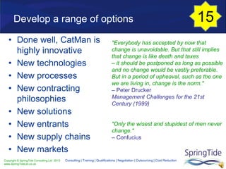 Copyright © SpringTide Consulting Ltd 2013
www.SpringTideLtd.co.uk
Consulting | Training | Qualifications | Negotiation | Outsourcing | Cost Reduction
Develop a range of options
• Done well, CatMan is
highly innovative
• New technologies
• New processes
• New contracting
philosophies
• New solutions
• New entrants
• New supply chains
• New markets
"Everybody has accepted by now that
change is unavoidable. But that still implies
that change is like death and taxes
– it should be postponed as long as possible
and no change would be vastly preferable.
But in a period of upheaval, such as the one
we are living in, change is the norm."
– Peter Drucker
Management Challenges for the 21st
Century (1999)
"Only the wisest and stupidest of men never
change."
– Confucius
15
 
