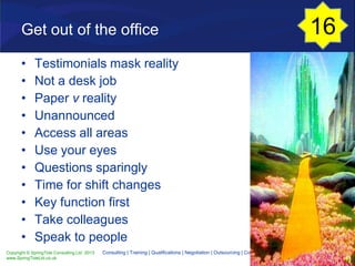 Copyright © SpringTide Consulting Ltd 2013
www.SpringTideLtd.co.uk
Consulting | Training | Qualifications | Negotiation | Outsourcing | Cost Reduction
Get out of the office
• Testimonials mask reality
• Not a desk job
• Paper v reality
• Unannounced
• Access all areas
• Use your eyes
• Questions sparingly
• Time for shift changes
• Key function first
• Take colleagues
• Speak to people
16
 